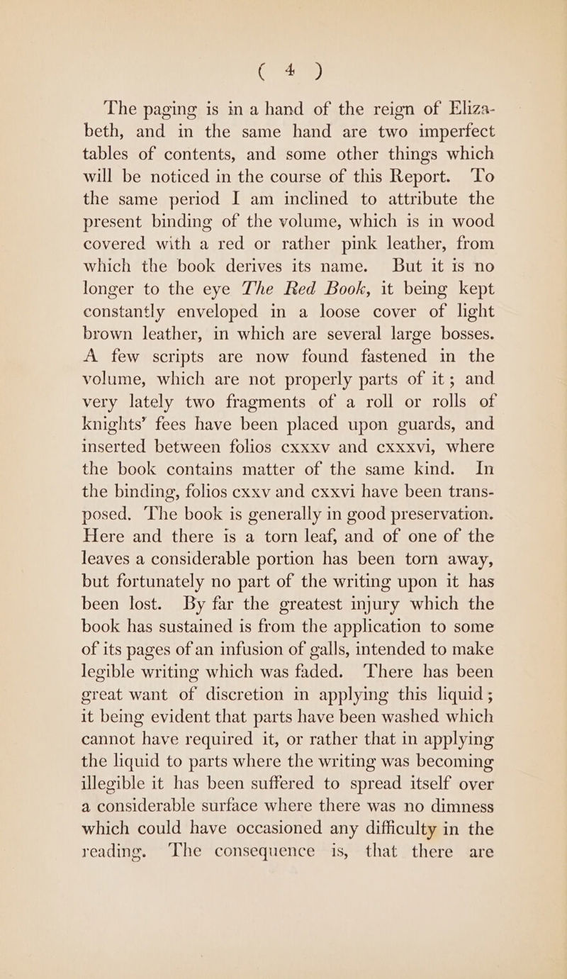 aed The paging is ma hand of the reign of Eliza- beth, and in the same hand are two impertect tables of contents, and some other things which will be noticed in the course of this Report. To the same period I am inclined to attribute the present binding of the volume, which is in wood covered with a red or rather pink leather, from which the book derives its name. But it is no longer to the eye The Red Book, it being kept constantly enveloped in a loose cover of light brown leather, in which are several large bosses. A few scripts are now found fastened in the volume, which are not properly parts of it; and very lately two fragments of a roll or rolls of knights” fees have been placed upon guards, and inserted between folios cxxxv and cxxxvi, where the book contains matter of the same kind. In the binding, folios cxxv and cxxvi have been trans- posed, The book is generally in good preservation. Here and there is a torn leaf, and of one of the leaves a considerable portion has been torn away, but fortunately no part of the writing upon it has been lost. By far the greatest injury which the book has sustained is from the application to some of its pages of an infusion of galls, intended to make legible writing which was faded. ‘There has been great want of discretion in applying this liquid; it being evident that parts have been washed which cannot have required it, or rather that in applying the liquid to parts where the writing was becoming illegible it has been suffered to spread itself over a considerable surface where there was no dimness which could have occasioned any difficulty in the reading. The consequence is, that there are