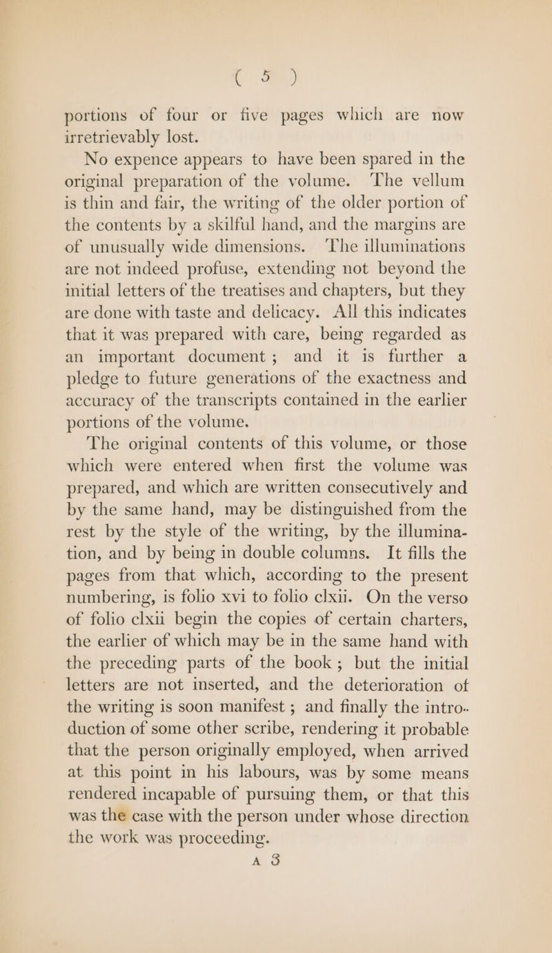 ee) portions of four or five pages which are now irretrievably lost. No expence appears to have been spared in the original preparation of the volume. ‘The vellum is thin and fair, the writing of the older portion of the contents by a skilful hand, and the margins are of unusually wide dimensions. ‘The illuminations are not indeed profuse, extending not beyond the initial letters of the treatises and chapters, but they are done with taste and delicacy. All this indicates that it was prepared with care, being regarded as an important document; and it is further a pledge to future generations of the exactness and accuracy of the transcripts contained in the earlier portions of the volume. The original contents of this volume, or those which were entered when first the volume was prepared, and which are written consecutively and by the same hand, may be distinguished from the rest by the style of the writing, by the illumina- tion, and by being in double columns. It fills the pages from that which, according to the present numbering, is folio xvi to folio clxul.. On the verso of folio clxu begin the copies of certain charters, the earlier of which may be in the same hand with the preceding parts of the book; but the initial letters are not inserted, and the deterioration of the writing is soon manifest ; and finally the intro. duction of some other scribe, rendering it probable that the person originally employed, when arrived at this point in his labours, was by some means rendered incapable of pursuing them, or that this was the case with the person under whose direction the work was proceeding. AS