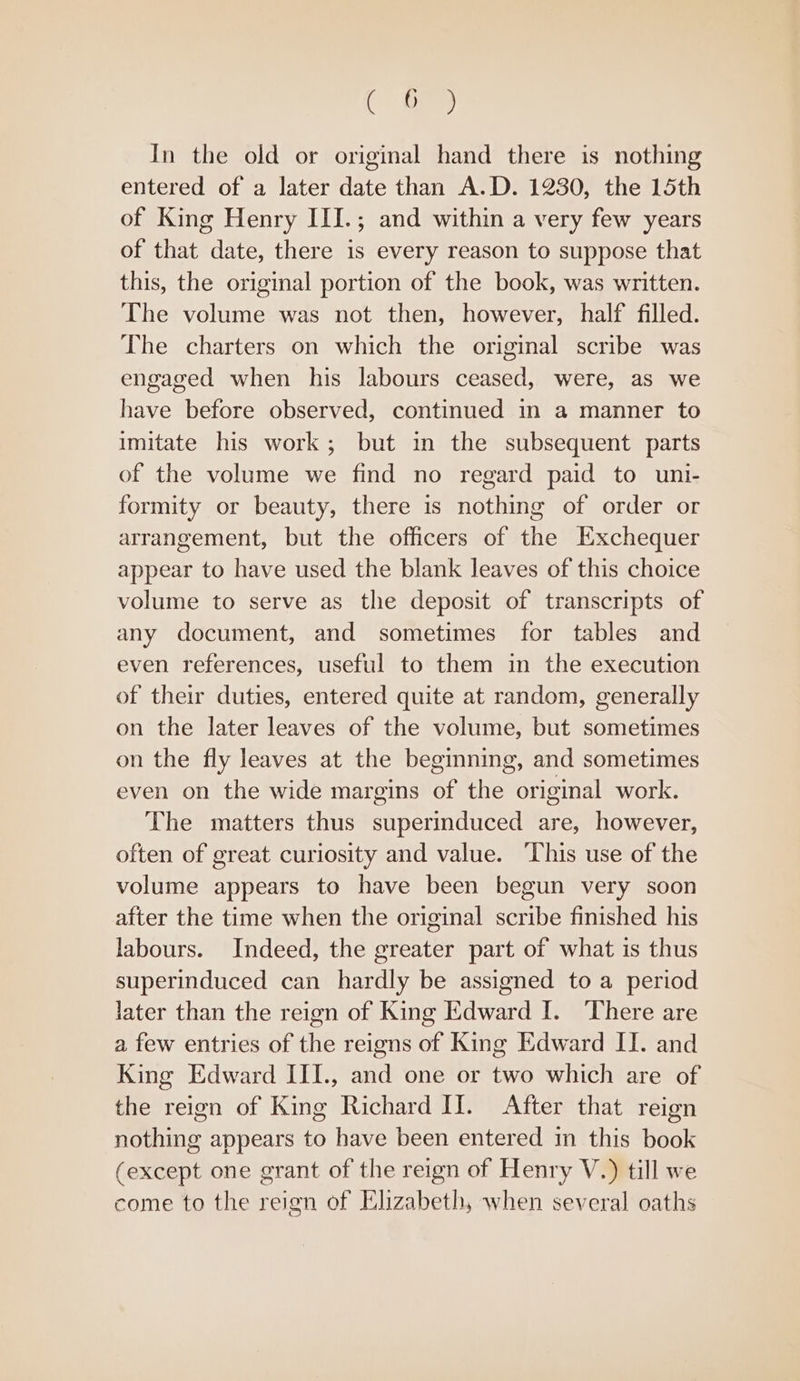 Ca In the old or original hand there is nothing entered of a later date than A.D. 1230, the 15th of King Henry III.; and within a very few years of that date, there is every reason to suppose that this, the original portion of the book, was written. The volume was not then, however, half filled. The charters on which the original scribe was engaged when his labours ceased, were, as we have before observed, continued in a manner to imitate his work; but in the subsequent parts of the volume we find no regard paid to uni- formity or beauty, there is nothing of order or arrangement, but the officers of the Exchequer appear to have used the blank leaves of this choice volume to serve as the deposit of transcripts of any document, and sometimes for tables and even references, useful to them in the execution of their duties, entered quite at random, generally on the later leaves of the volume, but sometimes on the fly leaves at the beginning, and sometimes even on the wide margins of the original work. The matters thus superinduced are, however, often of great curiosity and value. ‘This use of the volume appears to have been begun very soon after the time when the original scribe finished his labours. Indeed, the greater part of what is thus superinduced can hardly be assigned to a period later than the reign of King Edward I. There are a few entries of the reigns of King Edward II. and King Edward III., and one or two which are of the reign of King Richard II. After that reign nothing appears to have been entered in this book (except one grant of the reign of Henry V.) till we come to the reign of Elizabeth, when several oaths