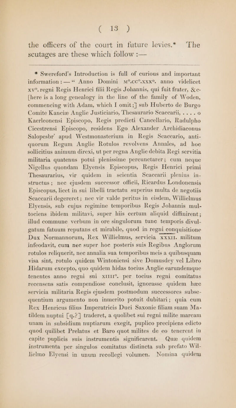 ( ie ) the officers of the court in future levies.* The scutages are these which follow :— * Swereford’s Introduction is full of curious and important information: —‘** Anno Domini M®.cc®.xxx®. anno videlicet xv°.regni Regis Henrici filii Regis Johannis, qui fuit frater, &amp;c- [here is a long genealogy in the line of the family of Woden, commencing with Adam, which I omit ;j} sub Huberto de Burgo Comite Kanciew Anglie Justiciario, Thesaurario Scaccarii, .... 0 Kaerleonensi Episcopo, Regis predicti Cancellario, Radulpho Cicestrensi Episcopo, residens Ego Alexander Archidiaconus Salopesbr’ apud Westmonasterium in Regis Scaccario, anti- quorum Regum Anglie Rotulos revolvens Annales, ad hoe sollicitius animum direxi, ut per regna Anglie debita Regi servitia militaria quatenus potui plenissime percunctarer; cum neque Nigellus quondam Elyensis Episcopus, Regis Henrici primi Thesaurarius, vir quidem in scientia Scaccarii plenius in- structus; nec ejusdem successor officii, Ricardus Londonensis Episcopus, licet in sui libelli tractatu superius multa de negotiis Scaccarii degereret ; nec vir valde peritus in eisdem, Willielmus Elyensis, sub cujus regimine temporibus Regis Johannis mul- tociens ibidem militavi, super hiis certum aliquid diffinirent; illud commune verbum in ore singulorum tune temporis divul- gatum fatuum reputans et mirabile, quod in regni conquisitione Dux Normannorum, Rex Willielmus, servicia xxx1I. militum infeodavit, cum nec super hoc posteris suis Regibus Anglorum rotulos reliquerit, nec annalia sua temporibus meis a quibusquam visa sint, rotulo quidem Wintoniensi sive Domusdey vel Libro Hidarum excepto, quo quidem hidas tocius Anglie earundemque tenentes anno regni sui XIIII°®. per tocius regni comitatus recensens satis compendiose conclusit, ignorasse quidem heec servicia militaria Regis ejusdem postmodum successores subse- quentium argumento non inmerito potuit dubitari; quia cum Rex Henricus filius Imperatricis Duci Saxonie filiam suam Ma- tildem nuptui [q.? ] traderet, a quolibet sui regni milite marcam unam in subsidium nuptiarum exegit, puplico precipiens edicto quod quilibet Prelatus et Baro quot milites de eo tenerent in capite puplicis suis instrumentis significarent. Que quidem instrumenta per singulos comitatus distincta sub prefato Wil- lielmo Elyensi in unum recollegi volumen. Nomina quidem