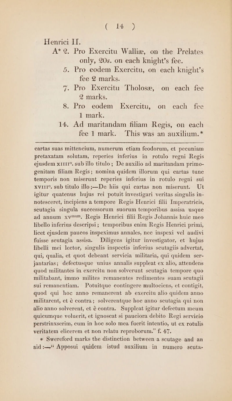 el?) Henrici IT. A°® 2, Pro Exercitu Walliz, on the Prelates only, 20s. on each knight’s fee. 5. Pro eodem Exercitu, on each knight’s fee 2 marks. 7. Pro Exercitu Tholosz, on each fee 2 marks. 8. Pro eodem Exercitu, on each fee 1 mark. 14. Ad maritandam filiam Regis, on each fee 1 mark. This was an auxilium.* cartas suas mittencium, numerum etiam feodorum, et pecuniam pretaxatam solutam, reperies inferius in rotulo regni Regis ejusdem x1111°. sub illo titulo; De auxilio ad maritandam primo- genitam filiam Regis; nomina quidem illorum qui cartas tunc temporis non miserunt reperies inferius in rotulo regni sui xviii°. sub titulo illo;—De hiis qui cartas non miserunt. Ut igitur quatenus hujus rei potuit investigari veritas singulis in- notesceret, incipiens a tempore Regis Henrici filii Imperatricis, scutagia singula successorum suorum temporibus assisa usque ad annum xv™™, Regis Henrici filii Regis Johannis huic meo libello inferius descripsi; temporibus enim Regis Henrici primi, licet ejusdem paucos inspeximus annales, nec inspexi vel audivi fuisse scutagia assisa. Diligens igitur investigator, et hujus libelli mei lector, singulis inspectis inferius scutagiis advertat, qui, qualia, et quot debeant servicia militaria, qui quidem ser- jantarias; defectusque unius annalis suppleat ex alio, attendens quod militantes in exercitu non solverunt scutagia tempore quo militabant, immo milites remanentes redimentes suam scutagii sui remanentiam. Potuitque contingere multociens, et contigit, quod qui hoc anno remanerent ab exercitu alio quidem anno militarent, et € contra; solverentque hoc anno scutagia qui non alio anno solverent, et 6 contra. Suppleat igitur defectum meum quicumque voluerit, et ignoscat si pauciora debito Regi servicio perstrinxserim, cum in hoc solo mea fuerit intentio, ut ex rotulis veritatem elicerem et non relatu reproborum.” f. 47. * Swereford marks the distinction between a scutage and an aid:—-‘* Apposui quidem istud auxilium in numero scuta-