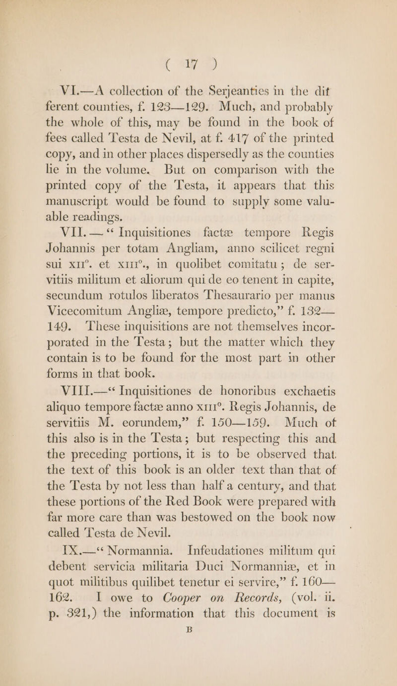 ( ay VI.—A collection of the Serjeanties in the dit ferent counties, f. 123129. Much, and probably the whole of this, may be found m the book of fees called Testa de Nevil, at f. 417 of the printed copy, and in other places dispersedly as the counties he in the volume. But on comparison with the printed copy of the ‘Testa, it appears that this manuscript would be found to supply some valu- able readings. VII. — “ Inquisitiones factze tempore Regis Johannis per totam Angliam, anno scilicet regni sui x1I°. et xiiI’., in quolibet comitatu; de ser- vitiis militum et aliorum quide eo tenent in capite, secundum rotulos liberatos Thesaurario per manus Vicecomitum Angliz, tempore predicto,” f. 132— 149. ‘These inquisitions are not themselves incor- porated in the Testa; but the matter which they contain is to be found for the most part in other forms in that book. VIII.—* Inquisitiones de honoribus exchaetis aliquo tempore factee anno x11°. Regis Johannis, de servitiis M. eorundem,” f. 150—159. Much of this also is in the Testa; but respecting this and the preceding portions, it is to be observed that. the text of this book is an older text than that of the Testa by not less than half a century, and that these portions of the Red Book were prepared with far more care than was bestowed on the book now called Testa de Nevil. TX.—* Normannia. Infeudationes militum qui debent servicia militaria Duci Normannize, et in quot militibus quilibet tenetur ei servire,” f. 160— 162. I owe to Cooper on Records, (vol. u. p- 321,) the information that this document is B