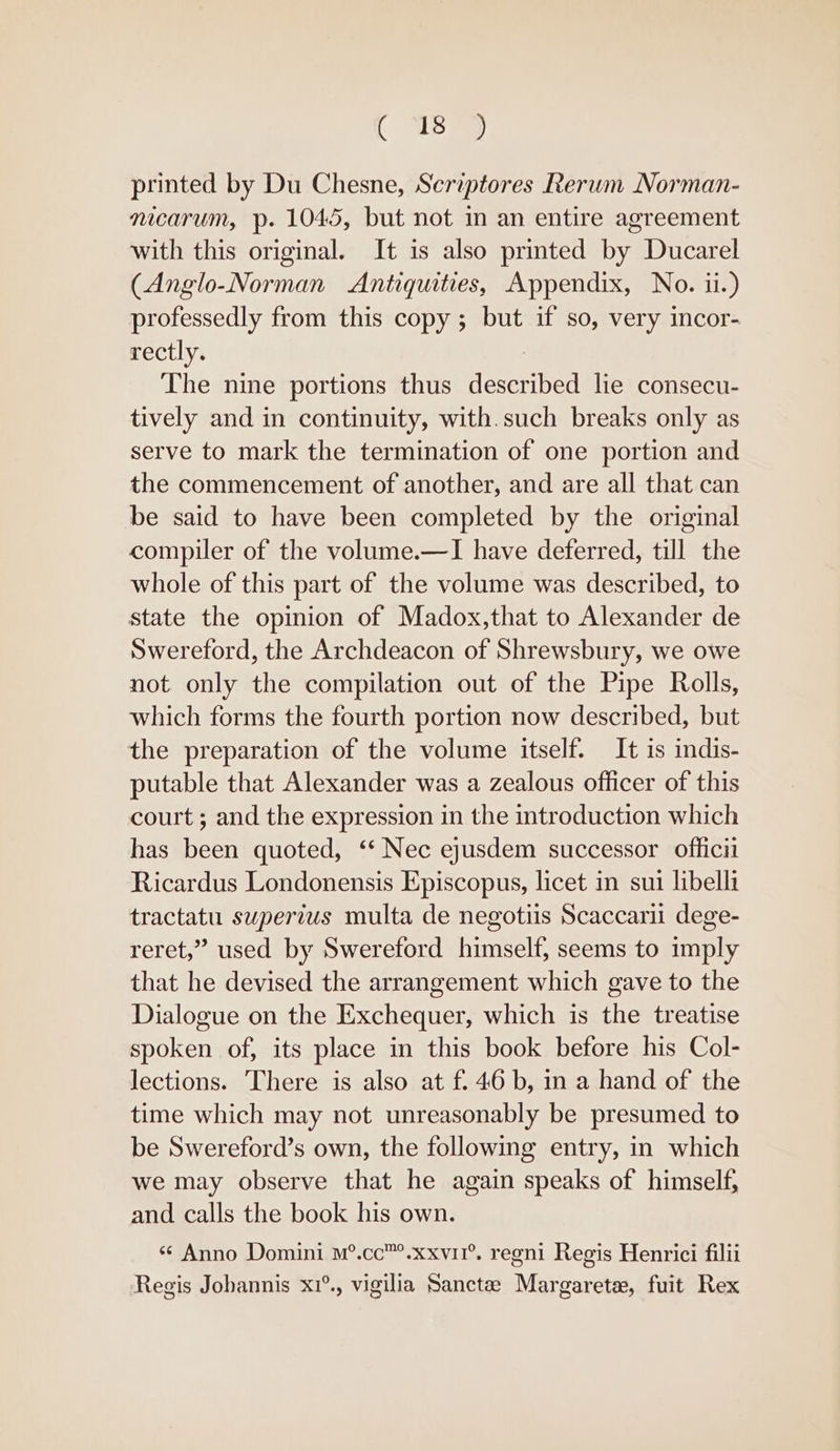 printed by Du Chesne, Scriptores Rerum Norman- mcarum, p. 1045, but not in an entire agreement with this original. It is also printed by Ducarel (Anglo-Norman Antiquities, Appendix, No. ii.) professedly from this copy; but if so, very incor- rectly. | The nine portions thus described lie consecu- tively and in continuity, with.such breaks only as serve to mark the termination of one portion and the commencement of another, and are all that can be said to have been completed by the original compiler of the volume.—I have deferred, till the whole of this part of the volume was described, to state the opinion of Madox,that to Alexander de Swereford, the Archdeacon of Shrewsbury, we owe not only the compilation out of the Pipe Rolls, which forms the fourth portion now described, but the preparation of the volume itself. It is indis- putable that Alexander was a zealous officer of this court ; and the expression in the introduction which has been quoted, ‘‘ Nec ejusdem successor officii Ricardus Londonensis Episcopus, licet in sui libelli tractatu supertus multa de negotiis Scaccarii dege- reret,” used by Swereford himself, seems to imply that he devised the arrangement which gave to the Dialogue on the Exchequer, which is the treatise spoken of, its place in this book before his Col- lections. There is also at f. 46 b, in a hand of the time which may not unreasonably be presumed to be Swereford’s own, the followmg entry, in which we may observe that he again speaks of himself, and calls the book his own. «¢ Anno Domini m°.cc™.xxvi1°, regni Regis Henrici filii Regis Jobannis x1°., vigilia Sancta Margarete, fuit Rex