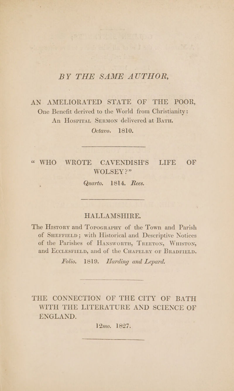 BY THE SAME AUTHOR, AN. AMELIORATED STATE OF THE. POOR, One Benefit derived to the World from Christianity : An Hosprrau SermMon delivered at Baru. Octavo. 1810. “« WHO WROTE CAVENDISH’S LIFE OF WOLSEY ?” Quarto. 1814. Rees. HALLAMSHIRE. The History and Torocrapuy of the Town and Parish of SHEFFIELD; with Historical and Descriptive Notices of the Parishes of Hansworrnu, Treeron, Wuisron, and EccLesFIeELp, and of the CuapeLry or BRADFIELD. folio. 1819. Harding and Lepard. THE CONNECTION OF THE CITY OF BATH WITH THE LITERATURE AND SCIENCE OF ENGLAND. 12mo. 1827. a