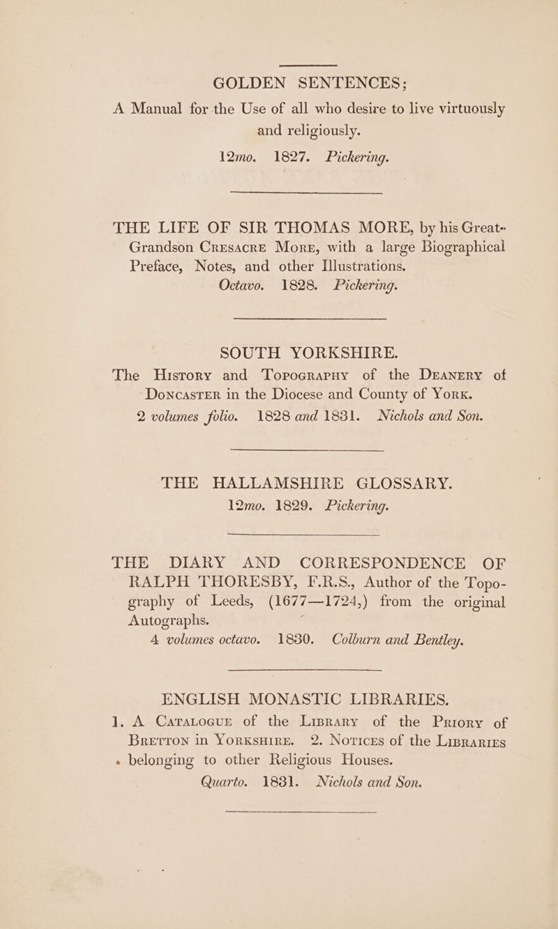 GOLDEN SENTENCES; A Manual for the Use of all who desire to live virtuously and religiously. 12mo. 1827. Pickering. THE LIFE OF SIR THOMAS MORE, by his Great- Grandson CresacreE Mores, with a large Biographical Preface, Notes, and other [lustrations. Octavo. 1828. Pickering. SOUTH YORKSHIRE. The Hisrory and TorograrpnHy of the Dranrry of ‘Doncaster in the Diocese and County of York. 2 volumes folio. 1828 and 1881. Nichols and Son. THE HALLAMSHIRE GLOSSARY. 12mo. 1829. Pickering. THE DIARY AND CORRESPONDENCE OF RALPH THORESBY, F.R.S., Author of the Topo- graphy of Leeds, (1677—1724,) from the original Autographs. ; 4 volumes octavo. 1880. Colburn and Bentley. ENGLISH MONASTIC LIBRARIES. 1. A Caratoeure of the Lisprary of the Priory of Bretron in YorkKsHire. 2 Novices of the Lisrarirs - belonging to other Religious Houses. Quarto. 1831. Nichols and Son. Sn