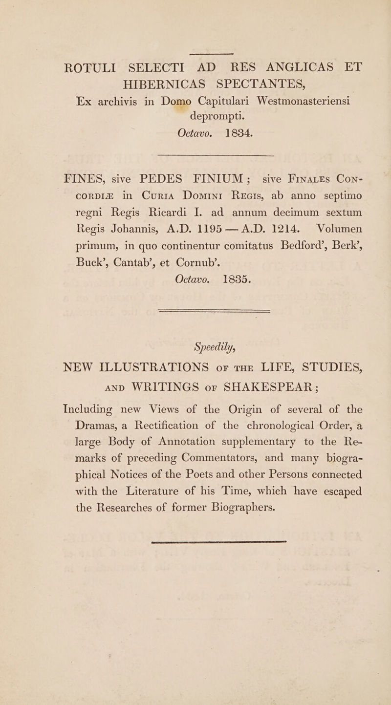 ROFULI SELECTI AD RES ANGLICAS ET HIBERNICAS SPECTANTES, Ex archivis in Domo Capitulari Westmonasteriensi deprompti. Octavo. 1834. FINES, sive PEDES FINIUM;; sive Frnatts Con- corpIz in Curia Domini Reais, ab anno septimo reoni Regis Ricardi IJ. ad annum decimum sextum Regis Johannis, A.D. 1195 — A.D. 1214. Volumen primum, in quo continentur comitatus Bedford’, Berk’, Buck’, Cantab’, et Cornub’. Octavo. 1835. Speedily, NEW ILLUSTRATIONS or tHe LIFE, STUDIES, AND WRITINGS or SHAKESPEAR; Including new Views of the Origin of several of the - Dramas, a Rectification of the chronological Order, a large Body of Annotation supplementary to the Re- marks of preceding Commentators, and many biogra- phical Notices of the Poets and other Persons connected with the Literature of his Time, which have escaped the Researches of former Biographers.