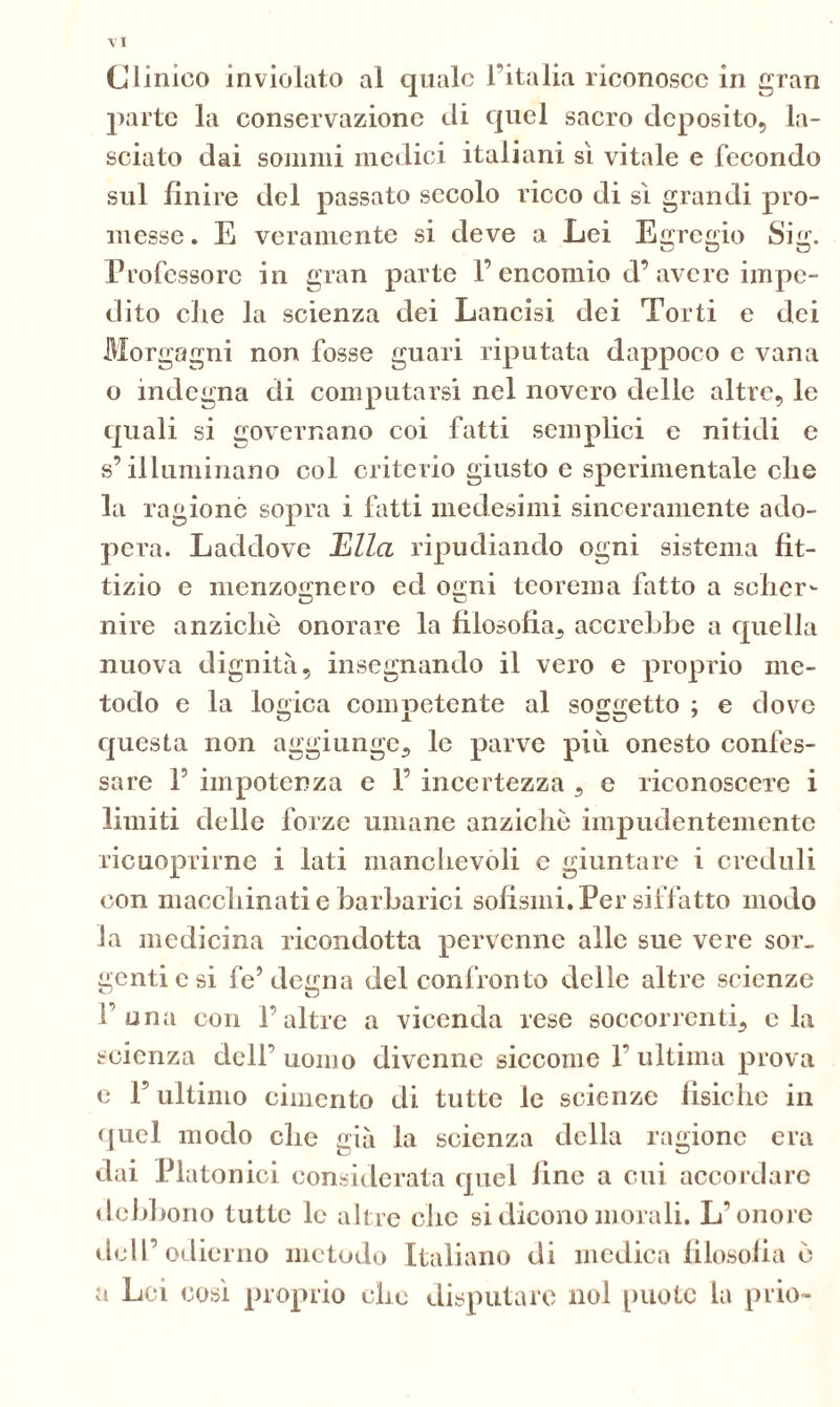 VX Clinico inviolato al quale l’Italia riconosce in gran parte la conservazione di quel sacro deposito, la- sciato dai sommi medici italiani si vitale e fecondo sul finire del passato secolo ricco di sì grandi pro- messe . E veramente si deve a Lei Egregio Sig. Professore in gran parte 1’ encomio d’ avere impe- dito che la scienza dei Lancisi dei Torti e dei Morgagni non fosse guari riputata dappoco e vana o indegna di computarsi nel novero delle altre, le quali si governano coi fatti semplici e nitidi e s’illuminano col criterio giusto e sperimentale che la ragionò sopra i fatti medesimi sinceramente ado- pera. Laddove Ella ripudiando ogni sistema fit- tizio e menzognero ed ogni teorema fatto a selier- nire anziché onorare la filosofia, accrebbe a quella nuova dignità, insegnando il vero e proprio me- todo e la logica competente al soggetto ; e dove questa non aggiunge, le parve più onesto confes- sare P impotenza e F incertezza , e riconoscere i limiti delle forze umane anziché impudentemente ricuoprirne i lati manchevoli e giuntare i creduli con macchinati e barbarici sofismi. Per siffatto modo la medicina ricondotta pervenne alle sue vere sor- genti c si fe’degna del confronto delle altre scienze F una con F altre a vicenda rese soccorrenti, eia scienza dell’ uomo divenne siccome F ultima prova e F ultimo cimento di tutte le scienze fisiche in quel modo che già la scienza della ragione era dai Platonici considerata quel fine a cui accordare debbono tutte le altre che si dicono morali. L'onore dell’odici no metodo Italiano di medica filosofia é a Lei così proprio che disputare noi [mote la prio-