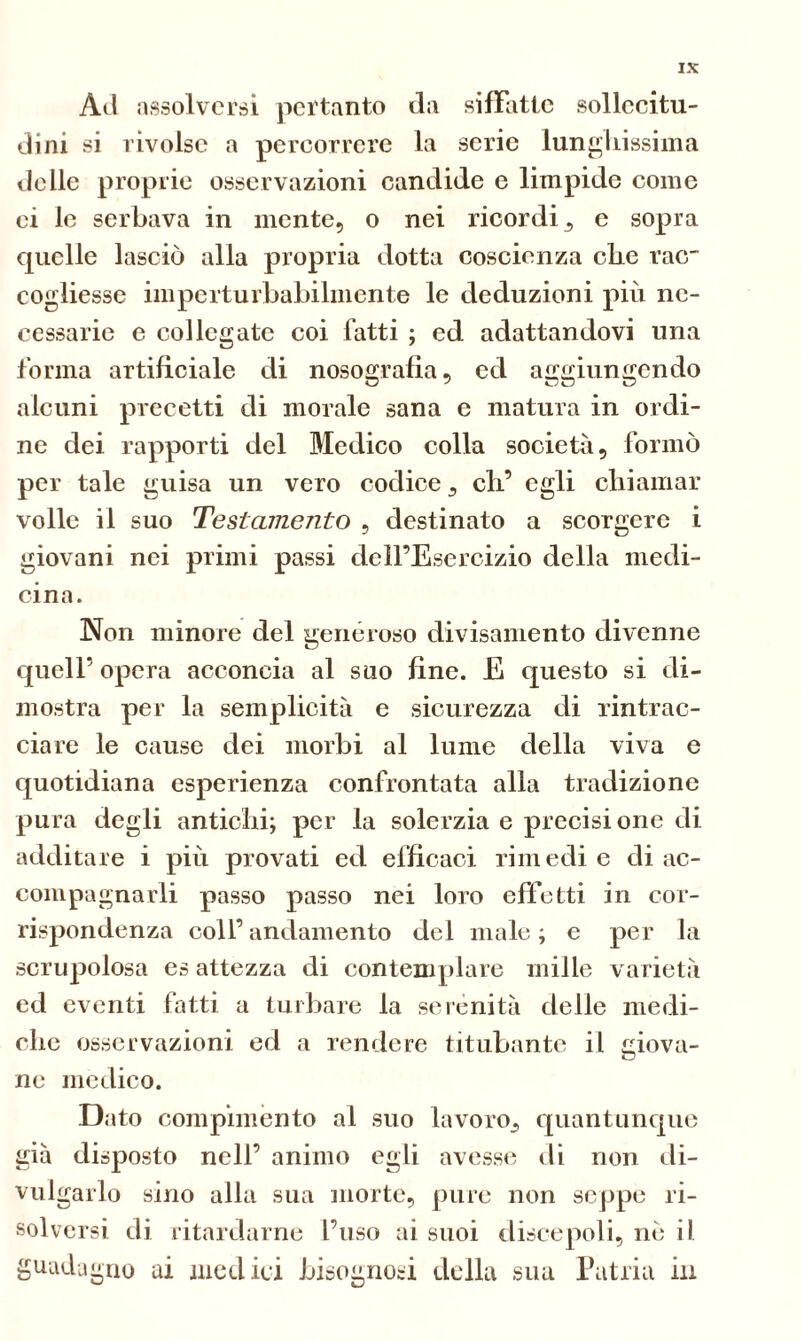 Àil assolversi pertanto da siffatte sollecitu- dini si rivolse a percorrere la serie lunghissima delle proprie osservazioni candide e limpide come ci le serbava in mente, o nei ricordi 3 e sopra quelle lasciò alla propria dotta coscienza che rac~ cogliesse imperturbabilmente le deduzioni più ne- cessarie e col legate coi fatti ; ed adattandovi una forma artificiale di nosografia, ed aggiungendo alcuni precetti di morale sana e matura in ordi- ne dei rapporti del Medico colla società, formò per tale guisa un vero codice s eh’ egli chiamar volle il suo Testamento , destinato a scorgere i giovani nei primi passi dell’Esercizio della medi- cina. Non minore del generoso divisamente divenne quell’ opera acconcia al suo fine. E questo si di- mostra per la semplicità e sicurezza di rintrac- ciare le cause dei morbi al lume della viva e quotidiana esperienza confrontata alla tradizione pura degli antichi; per la solerzia e precisione di additare i più provati ed efficaci rimedi e di ac- compagnarli passo passo nei loro effetti in cor- rispondenza coll’ andamento del male ; e per la scrupolosa es attezza di contemplare mille varietà ed eventi fatti a turbare la serenità delle medi- che osservazioni ed a rendere titubante il giova- ne medico. D ato compimento al suo lavoro^ quantunque già disposto nell’ animo egli avesse di non di- vulgarlo sino alla sua morte, pure non seppe ri- solversi di ritardarne l’uso ai suoi discepoli, nò il guadagno ai medici bisognosi della sua Patria in