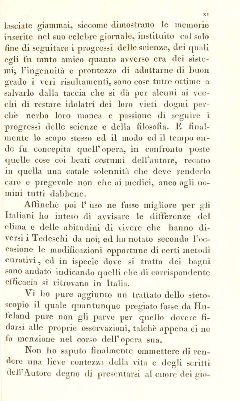 xr lasciate giammai, siccome dimostrano le memorie inserite nel suo celebre giornale, instituito col solo fine di seguitare i progressi delle scienze, dei quali egli fu tanto amico quanto avverso era dei siste- mi; l’ingenuità e prontezza di adottarne di buon grado i veri risultamenti, sono cose tutte ottime a salvarlo dalla taccia che si dà per alcuni ai vec- chi di restare idolatri dei loro vieti dogmi per- chè nerbo loro manca e passione di seguire i. progressi delle scienze e della filosofìa. E final- mente lo scopo stesso ed il modo ed il tempo on- de fu concepita quell’opera, in confronto poste quelle cose coi beati costumi dell’autore, recano in quella una cotale solennità che deve renderlo caro e pregevole non che ai medici, anco agli uo- mini tutti dabbene. Affinchè poi 1’ uso ne fosse migliore per gli Italiani ho inteso di avvisare le differenze del clima e delle abitudini di vivere che hanno di- versi i Tedeschi da noi; ed ho notato secondo l’oc- casione le modificazioni opportune di certi metodi curativi, ed in ispecie dove si tratta dei bagni sono andato indicando quelli clic di corrispondente efficacia si ritrovano in Italia. Vi ho pure aggiunto un trattato dello steto- scopio il quale quantunque pregiato fosse da Hu~ feland pure non gli parve per quello dovere fi- darsi alle proprie osservazioni, talché appena ei ne fa menzione nel corso dell’opera sua. Non ho saputo finalmente ommctterc di ren- dere una lieve contezza della vita c de ali scritti dell'Autore degno di presentarsi al cuore dei gio-