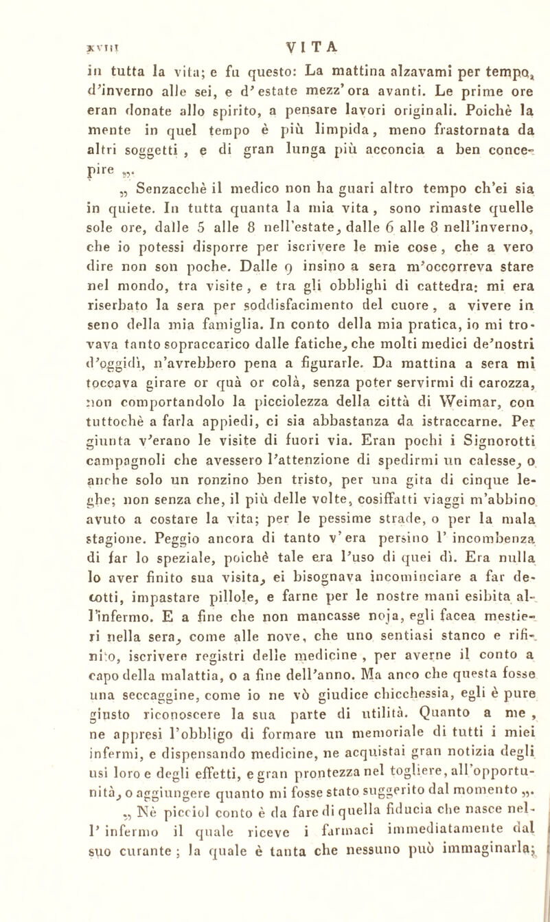 in tutta la vita; e fu questo: La mattina alzavami per tempo* d’inverno alJe sei, e d’estate mezz’ora avanti. Le prime ore eran donate allo spirito, a pensare lavori originali. Poiché la mente in quel tempo è più limpida, meno frastornata da altri soggetti , e di gran lunga più acconcia a ben conce- pire „ Senzacchè il medico non ha guari altro tempo ch’ei sia in quiete. In tutta quanta la mia vita, sono rimaste quelle sole ore, dalle 5 alle 8 nell’estate, dalle 6 alle 8 nell’inverno, che io potessi disporre per iscrivere le mie cose , che a vero dire non son poche. Dalle 9 insino a sera m’occorreva stare nel mondo, tra visite, e tra gli obblighi di cattedra: mi era riserbato la sera per soddisfacimento del cuore , a vivere in seno della mia famiglia. In conto della mia pratica, io mi tro- vava tanto sopraccarico dalle fatiche, che molti medici de’nostri d’oggidì, n’avrebbero pena a figurarle. Da mattina a sera mi toccava girare or qua or colà, senza poter servirmi di carozza, non comportandolo la picciolezza della città di Weimar, con tuttoché a farla appiedi, ci sia abbastanza da istraccarne. Per giunta v’erano le visite di fuori via. Eran pochi i Signorotti campagnoli che avessero l’attenzione di spedirmi un calesse, o anche solo un ronzino ben tristo, per una gita di cinque le- ghe; non senza che, il più delle volte, cosiffatti viaggi m’abbino avuto a costare la vita; per le pessime strade, o per la mala stagione. Peggio ancora di tanto v’era persino l’incombenza di far lo speziale, poiché tale era l’uso di quei dì. Era nulla lo aver finito sua visita, ei bisognava incominciare a far de- cotti, impastare pillole, e farne per le nostre mani esibita al- l’infermo. E a fine che non mancasse noja, egli facea mestie- ri nella sera, come alle nove, che uno sentiasi stanco e rifi- nito, iscrivere registri delle medicine , per averne il conto a capo della malattia, o a fine dell’anno. Ma anro che questa fosse una seccaggine, come io ne vò giudice chicchessia, egli è pure giusto riconoscere la sua parte di utilità. Quanto a me , ne appresi l’obbligo di formare un memoriale di tutti i miei infermi, e dispensando medicine, ne acquistai gran notizia degli usi loro e degli effetti, e gran prontezza nel togliere, all opportu- nità, o aggiungere quanto mi fosse stato suggerito dal momento Nè picciol conto è da fare di quella fiducia che nasce nel- 1’ infermo il quale riceve i farmaci immediatamente dal suo curante ; la quale è tanta che nessuno può immaginarla;