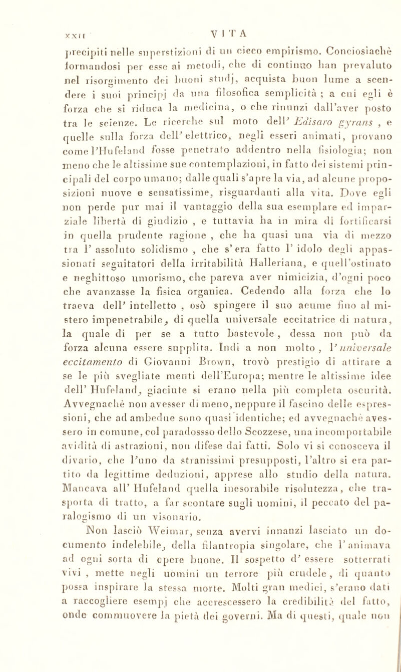 xxi r precipiti nelle superstizioni ili un cieco empirismo. Conciosiachè ■formandosi per esso ai metodi, elio di continuo lian prevaluto nel risorgimento dei linoni studj, acquista liuon lume a scen- dere i suoi principi da una filosofica semplicità ; a cui egli e forza die si riduca la medicina, o che rinunzi dall’aver posto tra le scienze. Le ricerche sul moto dell’ Edisaro gyrans , e quelle sulla forza dell'elettrico, negli esseri animati, provano come l’Hufeland fosse penetralo addentro nella fisiologia; non meno che le altissime sue contemplazioni, in fatto dei sistemi prin- cipali del corpo umano; dalle quali s’apre la via, ad alcune propo- sizioni nuove e sensatissime, riguardanti alla vita. Dove egli non perde pur mai il vantaggio della sua esemplare ed impar- ziale libertà di giudizio , e tuttavia ha in mira di fortificarsi in quella prudente ragione , che ha quasi una via di mezzo tra 1’ assoluto solidismo , che s’era latto 1’ idolo degli appas- sionati seguitatori della irritabilità Halleriana, e quell’ostinato e neghittoso umorismo, che pareva aver nimicizia, d’ogni poco che avanzasse la fisica organica. Cedendo alla forza che lo traeva dell’ intelletto , osò spingere il suo acume fino al mi- stero impenetrabile, di quella universale eccitatrice di natura, la quale di per se a tutto bastevole , dessa non può da forza alcuna essere supplita. Indi a non molto, 1’ universale eccitamento di Giovanni Brown, trovò prestigio di attirare a se le piò svegliate menti dell’Europa; mentre le altissime idee dell’ Hufeland, giaciute si erano nella più completa oscurità. Avvegnaché non avesser di meno, neppure il fascino delle espres- sioni, che ad ambedue sono quasi identiche; ed avvegnaché aves- sero in comune, col paradossso dello Scozzese, una incomportabile avidità di astrazioni, non difese dai fatti. Solo vi si conosceva il divario, che l’uno da stranissimi presupposti, l’altro si era par- tito da legittime deduzioni, apprese allo studio della natura. Mancava all’Hufeland quella inesorabile risolutezza, che tra- sporta di tratto, a far scontare sugli uomini, il peccato del pa- ralogismo di un visonano. Non lasciò Weimar, senza avervi innanzi lasciato un do- cumento indelebile, della filantropia singolare, che l’animava ad ogni sorta di opere buone. Il sospetto d’ essere sotterrati vivi , mette negli uomini un terrore più crudele, di quanto possa inspirare la stessa morte. Molti gran medici, s’erano dati a raccogliere esempi che accrescessero la credibilità del fatto, onde commuovere la pietà dei governi. Ma di questi, quale non