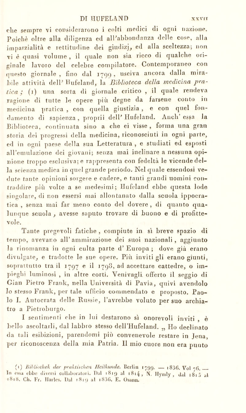 DI HUFELAND xxvrr rlie sempre vi considerarono i colti medici di ogni nazione. Poiché oltre alla diligenza ed alPabbondanza delle cose, alla imparzialità e rettitudine dei giudizj, ed alla sceltezza; non vi è quasi volume , il quale non sia ricco di qualche ori- ginale lavoro del celebre compilatore. Contemporaneo con questo giornale , fino dal 1799 , usciva ancora dalla mirà- bile attività dell’ Hufeland, la Biblioteca della medicina pra- tica ; (1) una sorta di giornale critico , il quale rendeva ragione di tutte le opere più degne da farsene conto in medicina piratica , con quella giustizia , e con quel fon- damento di sapienza , propri! dell’ Hufeland. Aneli’ essa la Biblioteca, continuata sino a che ei visse, forma una gran storia dei progressi della medicina, riconosciuti in ogni parte, ed in ogni paese della sua Letteratura , e studiati ed esposti all’emulazione dei giovani; senza mai inclinare a nessuna opi- nione troppo esclusiva; e rappresenta con fedeltà le vicende del- la scienza medica in quel grande periodo. Nel quale essendosi ve- dute tante opinioni sorgere e cadere, e tanti grandi uomini con- traddire più volte a se medesimi; Hufeland ebbe questa lode singolare, di non essersi mai allontanato dalla scuola ippocra- tica , senza mai far meno conto del dovere , di quanto qua- lunque scuola avesse saputo trovare di buono e di profitte- vole. Tante pregevoli fatiche , compiute in sì breve spazio di tempo, avevano all’ammirazione dei suoi nazionali, aggiunto la rinomanza in ogni culta parte d’ Europa ; dove già erano divulgate^ e tradotte le sue opere. Più inviti gli erano giunti, soprattutto tra il 1797 e il 1790, ad accettare cattedre, o im- pieghi luminosi , in altre corti. Venivagli. offerto il seggio di Gian Pietro Frank, nella Università di Pavia, quivi avendolo lo stesso Frank, per tale ufficio commendato e proposto. Pao- lo I. Autocrata rielle Russie, l’avrebbe voluto per suo archia- tro a Pietroburgo. I sentimenti rhe in lui destarono sì onorevoli inviti , è bello ascoltarli, dal labbio stesso dell’Hufeland. „ Ho declinato da tali esibizioni, parendomi più convenevole restare in Jena, per riconoscenza della mia Patria. 11 mio cuore non era punto fi) Bihliulìiek iter prakiisclien Heilkunde. Berlin 1799. — 1S3f» Voi -f* In essa ebbe diversi collaboratori. Dal 1819 al 1814, N. Ilymly , dal 181 j al 1818. Ch. Fr. Ilarlcs. Dal 1819 al i836. E. Osann.