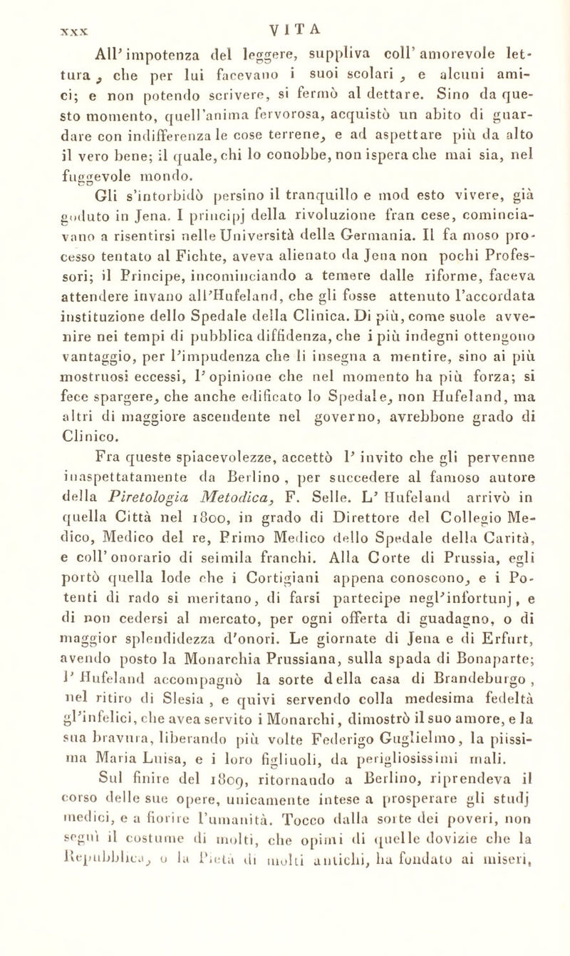 All’impotenza del leggere, suppliva coll’amorevole let- tura , che per lui facevano i suoi scolari , e alcuni ami- ci; e non potendo scrivere, si fermò al dettare. Sino da que- sto momento, quell’anima fervorosa, acquistò un abito di guar- dare con indifferenza le cose terrene, e ad aspettare più da alto il vero bene; il quale, chi lo conobbe, non ispera che mai sia, nel fuggevole mondo. Gli s’intorbidò persino il tranquillo e mod esto vivere, già goduto in Jena. I principi della rivoluzione fran cese, comincia- vano a risentirsi nelle Università della Germania. Il fa moso pro- cesso tentato al Fichte, aveva alienato da Jena non pochi Profes- sori; il Principe, incominciando a temere dalle riforme, faceva attendere invano alPHufeland, che gli fosse attenuto l’accordata instituzione dello Spedale della Clinica. Di più, come suole avve- nire nei tempi di pubblica diffidenza, che i più indegni ottengono vantaggio, per l’impudenza che li insegna a mentire, sino ai più mostruosi eccessi, l’opinione che nel momento ha più forza; si fece spargere, che anche edificato lo Spedale, non Hufeland, ma altri di maggiore ascendente nel governo, avrebbone grado di Clinico. Fra queste spiacevolezze, accettò 1’ invito che gli pervenne inaspettatamente da Berlino, per succedere al famoso autore della Piretologia Metodica, F. Selle. L’ Hufeland arrivò in quella Città nel 1800, in grado di Direttore del Collegio Me- dico, Medico del re, Primo Medico dello Spedale della Carità, e coll’onorario di seimila franchi. Alla Corte di Prussia, egli portò quella lode che i Cortigiani appena conoscono, e i Po- tenti di rado si meritano, di farsi partecipe negl’infortunj, e di non cedersi al mercato, per ogni offerta di guadagno, o di maggior splendidezza d'onori. Le giornate di Jena e di Erfurt, avendo posto la Monarchia Prussiana, sulla spada di Bonaparte; 1’Hufeland accompagnò la sorte della casa di Brandeburgo , nel ritiro di Slesia , e quivi servendo colla medesima fedeltà gl’infelici, che avea servito i Monarchi, dimostrò il suo amore, e la sua bravura, liberando più volte Federigo Guglielmo, la piissi- ma Maria Luisa, e i loro figliuoli, da perigliosissimi mali. Sul finire del 1809, ritornando a Berlino, riprendeva il corso delle sue opere, unicamente intese a prosperare gli studj medici, e a fiorire l’umanità. Tocco dalla sorte dei poveri, non segni il costume di molti, che opimi di quelle dovizie che la Repubblica, o la Pietà di molti antichi, ha fondato ai miseri,