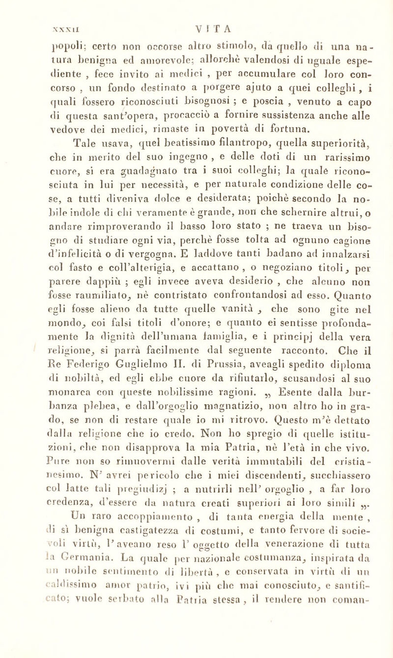 popoli; certo non occorse altro stimolo, da quello eli una na- tura benigna ed amorevole; allorché valendosi di uguale espe- diente , fece invito ai medici , per accumulare col loro con- corso , un fondo destinato a porgere ajuto a quei colleglli , i cjuali fossero riconosciuti bisognosi ; e poscia , venuto a capo di questa sant’opera, procacciò a fornire sussistenza anche alle vedove dei medici, rimaste in povertà di fortuna. Tale usava, quel beatissimo filantropo, quella superiorità, che in merito del suo ingegno , e delle doti di un rarissimo cuore, si era guadagnato tra i suoi colleglli; la quale ricono- sciuta in lui per necessità, e per naturale condizione delle co- se, a tutti diveniva dolce e desiderata; poiché secondo la no- bile indole di chi veramente è grande, non che schernire altrui, o andare rimproverando il basso loro stato ; ne traeva un biso- gno di studiare ogni via, perchè fosse tolta ad ognuno cagione d’infelicità o di vergogna. E laddove tanti badano ad innalzarsi col fasto e coll’alterigia, e accattano, o negoziano titoli, per parere dappiù ; egli invece aveva desiderio , che alcuno non fosse raumiliato, nè contristato confrontandosi ad esso. Quanto egli fosse alieno da tutte quelle vanità , che sono gite nel mondo,, coi falsi titoli d’onore; e quanto ei sentisse profonda- mente la dignità dell’umana famiglia, e i principj della vera religione, si parrà facilmente dal seguente racconto. Che il Re Federigo Guglielmo II. di Prussia, aveagli spedito diploma di nobiltà, ed egli ebbe cuore da rifiutarlo, scusandosi al suo •monarca con queste nobilissime ragioni. „ Esente dalla bur- lmnza plebea, e dall’orgoglio magnatizio, non altro ho in gra- do, se non di restare quale io mi ritrovo. Questo m’è dettato dalla religione che io credo. Non ho spregio di ([nelle istitu- zioni, che non disapprova la mia Patria, nò l’età in che vivo. Pure non so rimuovermi dalle verità immutabili del cristia- nesimo. N’avrei pericolo che i miei discendenti, succhiassero col latte tali pregiudizj ; a nutrirli nell’ orgoglio , a far loro credenza, d’essere da natura creati superiori ai loro simili „. Un raro accoppiamento , di tanta energia della mente , di si benigna castigatezza di costumi, e tanto fervore di socie- voli virtù, l’aveano reso l’oggetto della venerazione di tutta !a Germania. La quale per nazionale costumanza, inspirata da « ubile sentimento di libertà , e conservata in virtù di un caldissimo amor patrio, ivi più clic mai conosciuto, e santifi- cato; vuole serbato alla Patria stessa , il vendere non cornati-