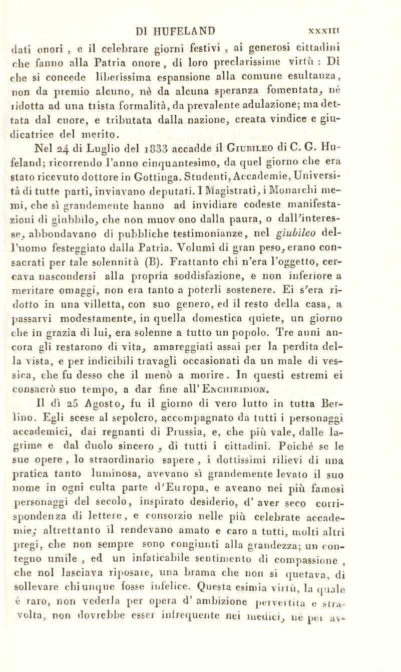 dati onori , e il celebrare giorni festivi , ai generosi cittadini che fanno alla Patria onore , di loro preclarissime virtù : Di che si concede liberissima espansione alla comune esultanza, non da premio alcuno, nè da alcuna speranza fomentata, nè lidotta ad una tiista formalità, da prevalente adulazione; ma det- tata dal cuore, e tributata dalla nazione, creata vindice e giu- dicatrice del inerito. Nel 24 di Luglio del 3833 accadde il Giubileo di C. G. Hu- feland; ricorrendo l’anno cinquantesimo, da quel giorno che era stato ricevuto dottore in Gottinga. Studenti, Accademie, Universi- tà di tutte parti, inviavano deputati. I Magistrati, i Monarchi me- mi, che sì grandemente hanno ad invidiare codeste manifesta- zioni di giubililo, che non rnuov ono dalla paura, o dall’interes- se, abbondavano di pubbliche testimonianze, nel giubileo del- l’uomo festeggiato dalla Patria. Volumi di gran peso, erano con- sacrati per tale solennità (B). Frattanto chi n’era l’oggetto, cer- cava nascondersi alla propria soddisfazione, e non inferiore a meritare omaggi, non era tanto a poterli sostenere. Ei s’era ri- dotto in una villetta, con suo genero, ed il resto della casa, a passarvi modestamente, in quella domestica quiete, un giorno che in grazia di lui, era solenne a tutto un popolo. Tre anni an- cora gli restarono di vita, amareggiati assai per la perdita del- la vista, e per indicibili travagli occasionati da un male di ves- siea, che fu desso che il menò a morire. In questi estremi ei consacrò suo tempo, a dar fine all’Ejvchiridion. Il dì 25 Agosto, fu il giorno di vero lutto in tutta Ber- lino. Egli scese al sepolcro, accompagnato da tutti i personaggi accademici, dai regnanti di Piussia, e, che più vale, dalle la- grime e dal duolo sincero , di tutti i cittadini. Poiché se le sue opere , lo straordinario sapere , i dottissimi rilievi di una pratica tanto luminosa, avevano sì grandemente levato il suo nome in ogni culta parte d’Europa, e aveano nei più famosi personaggi del secolo, inspirato desiderio, d’ aver seco corri- spondenza di lettere, e consorzio nelle più celebrate accade- mie; altrettanto il rendevano amato e caro a tutti, molti altri pregi, che non sempre sonp congiunti alla grandezza; un con- tegno umile , ed un infaticabile sentimento di compassione che noi lasciava riposare, una brama che non si quotava, di sollevare chiunque fosse infelice. Questa esimia virtù, la quale è raro, non vederla per opera d’ ambizione pervertita e stra- volta, non dovrebbe esser infrequente nei medici, nè pei av-