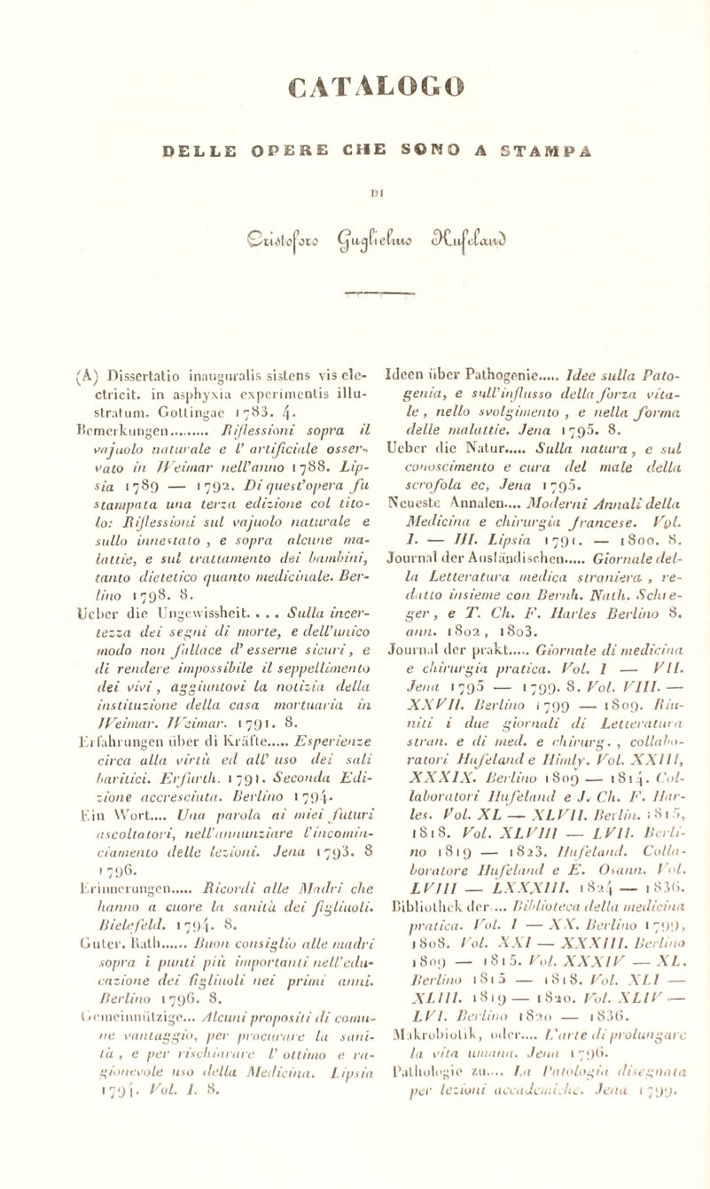 CATALOGO DELLE OPERE CHE S©MO A STAMPA DI Cuòio j1, 010 Ujfl cfuio c)Cll|,|ofouvì (A) Dissertatio innuguralis sistens vis ele- ctricit. in asphyxia experimentis illu- stratum. Gottingae 1780. \. Bcmerkungen R/flessioni sopra il vajnolo naturale e l’ artificiale ossei'-, vaio in JVeitnar nell’anno 1788. Lip- sia 1789 — <79^. Di quest’opera fu stampata una terza edizione col tito- lo: Riflessioni sul vainolo naturale e sullo innestato , e sopra alcune ma- lattie, e sul trattamento dei bambini, tanto dietetico quanto medicinale. Ber- lino 1798. 8. Ucbcr die Ungewissheit. . . . Sulla incer- tezza dei segni di morte, e dell’unico modo non fallace d’ esserne sicuri, e di rendere impossibile il seppellimento dei vivi , aggiuntovi la notizia della instituzione della casa mortuaria in II reimar. IVeimar. 1791. 8. Erfalnungen liber di Krafte Esperienze circa alla virtù ed all’ uso dei sali haritici. Erfurih. 1791. Seconda Edi- zione accresciuta. Berlino • 794-- Ein Wort.... Una parola ai miei futuri ascoltatori, nell'annunziare l’mcomin- ciamento delle lezioni. Jena 1798. 8 > 796- Erinncrungen Ricortli alle Madri che hanno a cuore la sanila dei figliuoli, tìielefeld. 179'i. 8. Cu ter* Kath Buon consiglio alle madri sopra i punti più importanti nell'edu- cazione dei figliuoli nei primi anni. Berlino 1796. 8. Geineinnutzige... Àlcuni propositi di comu- ne vantaggio, per procurare la sani- tà , e per rischiarare l' ottimo e ra- gionevole uso della Medicina. Lipsia 1791- /• 8. Ideen iiber Pathogenie..... Idee sulla Palo- genia, e sull’ influsso della forza vita- le , nello svolgimento , e nella forma delle malattie. Jena 1795. 8. Uebcr die Natur Sulla natura, e sul conoscimento e cura del male della scrofola ec, Jena 1795. Neueste Annalen.... Moderni Annali della Medicina e chirurgia francese. Vpl. 1. — HI. Lipsia 1791. — 1800. 8. Journal der Auslandischen Giornale del- la Letteratura medica straniera , re- datto insieme con Deridi. Natii. Schie- ger, e T. Ch. F. Harles Berlino 8. ami. 1802, i8o3. Journal der prakt Giornale di medicina e chirurgia pratica. Voi. 1 — VII. Jena 1 790 — 1799.8.Voi. Vili.— XXVII. Berlino 1799 — 1809. Riu- niti i due giornali di Letteratura strati, e di med. e chirurg. , collabo- ratori LI afe land e Hiinlv. Voi. XXI 11, XXXIX. Berlino 1809 — 1S14- Col- laboratori Ilufeland e I. Ch. E. llar- les. Voi. XL — XLVll. Berlin. ; 81 ó, 1818. Voi. XLVIll — L VII. Berli- no 1819 — i8a3. Ilufeland. Colla- boratore Ilufeland e E. Osami. I <>l. LVIII — LXXX1II. 1824— 1 83(i. Bibliothck der ... Biblioteca della medicina pratica. Voi. I —XX. Berlino 1 799, 1808. Voi. XXI — XXXIII. Berlino 1809 — 181 5. Voi. XXXIV — XL. Berlino 1 S1 5 — 1818. Voi. XLI — XLUI. 1819 — 1 8jo. Voi. XLlV — LVI. Berlino 1S20 — i838. Makrobiolik, odor.... L'arte di prolungare la vita umana. Jean 1796. Palhologic zu.... I.a Patologia disegnala per lezioni accademiche. Jena 1799.
