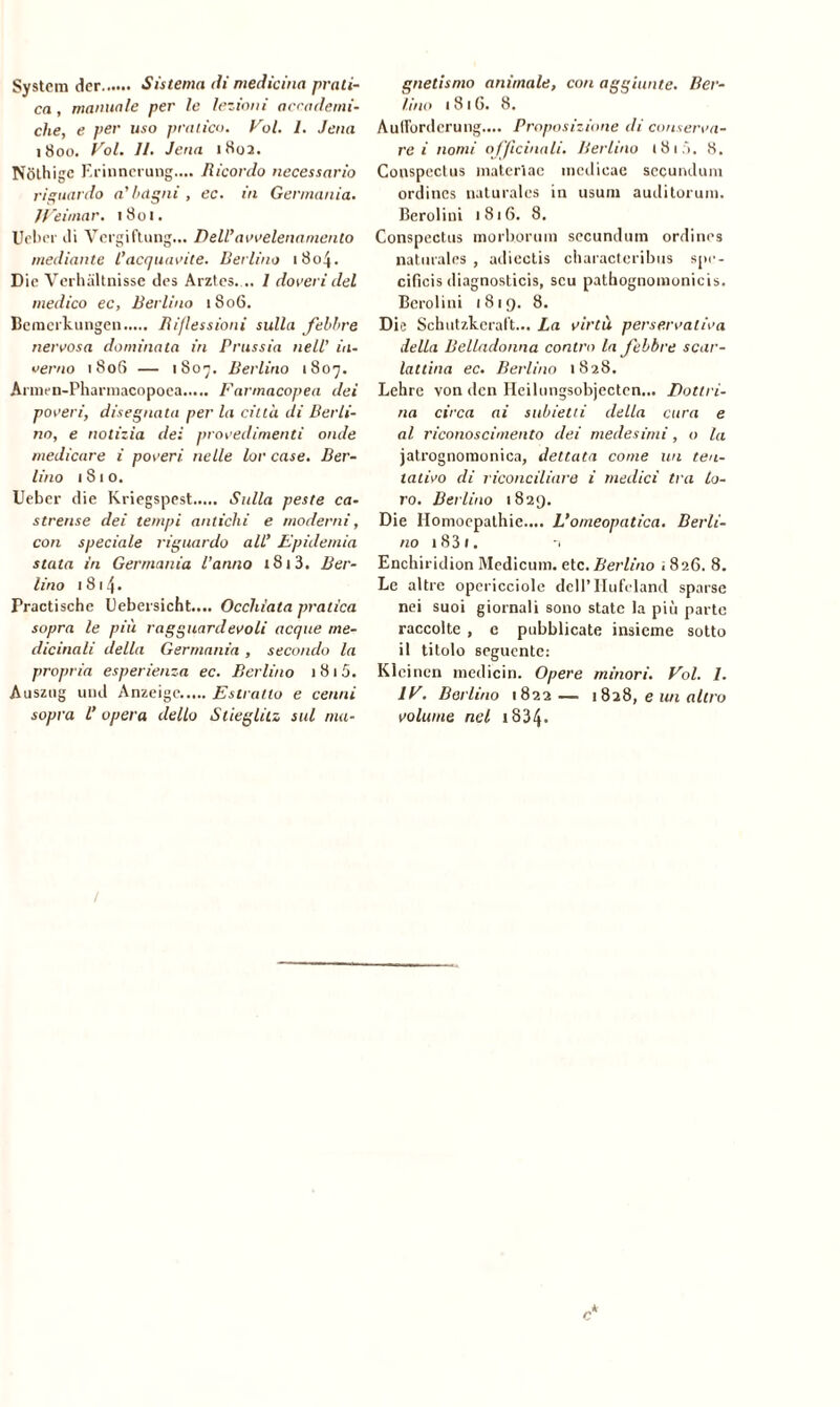 System der Sistema di medicina prati- ca , manuale per le lezioni accademi- che, e per uso pratico. Voi. 1. Jena 1800. Voi. 11. Jena 1802. Nfjlhige F.rinnerung.... Ricordo necessario riguardo a' bagni , ec. iti Germania. Weimar. 1801. Ueber ili Vergi ftung... Dell’avvelena mento mediante l’acquavite. Berlino 1804. Die Verhaltnissc des Arztes... 1 doveri del medico ec, Berlino 1806. Beraerkungen Riflessioni sulla febbre nervosa dominata in Prussia nell’ iii- verno 1806 — 1807. Berlino 1807. Armen-Pharmacopoea Farmacopea dei poveri, disegnata per la città di Berli- no, e notizia dei procedimenti onde medicare i poveri, nelle lor case. Ber- lino 1810. Ueber die Kriegspest Stdla peste ca- strense dei tempi antichi e moderni, con speciale riguardo all’ Epidemia stata in Germania l’anno 1813. Ber- lino 1814. Practische Uebersicht.... Occhiata pratica sopra le più ragguardevoli acque me- dicinali della Germania, secondo la propria esperienza ec. Berlino 1 8 t 5. Auszug und Anzeige Estratto e cenni sopra l’ opera dello Slieglitz sul ma- gnetismo animale, con aggiunte. Ber- lino 1816. 8. Aufforderung.... Proposizione di conserva- re i nomi officinali. Berlino t8if). 8. Conspectus materlac incdieae secundum ordines naturales in usura auditorum. Berolini 1816. 8. Conspectus morborum secundum ordines naturales , adiectis characteribus spe- cifici diagnostici, scu pathognomonicis. Berolini 1819. 8. Die Schutzkeraft... La virtù perservativa della Belladonna contro la febbre scar- lattina ec. Berlino 1828. Lehre von dcn Heilungsobjectcn... Dottri- na circa ai subietti della cura e al riconoscimento dei medesimi, o la jatrognomonica, dettata come un ten- tativo di riconciliare i medici tra lo- ro. Berlino 1829. Die Homoepathie.... L’omeopatica. Berli- no i831. ■1 Enchiridion Medicina, etc. Berlino ; 826. 8. Le altre opericciole dell’ Hufeland sparse nei suoi giornali sono state la più parte raccolte , c pubblicate insieme sotto il titolo seguente: Klcincn medicin. Opere minori. Voi. I. IV. Berlino 1822— 1828, e un altro volume nel 1834* /