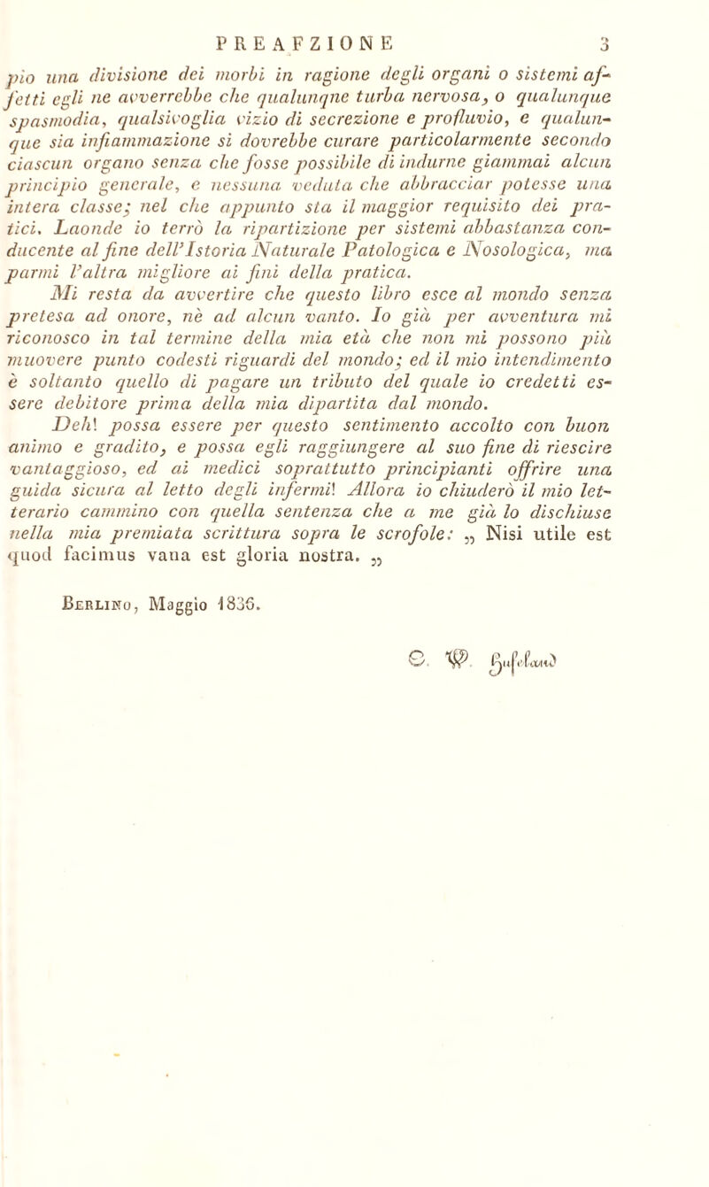 pio una divisione dei morbi in ragione degli organi o sistemi af- fotti egli ne avverrebbe che qualunque turba nervosa, o qualunque spasmodia, qualsivoglia vizio di secrezione e profluvio, e qualun- que sia infiammazione si dovrebbe curare particolarmente secondo ciascun organo senza che fosse possibile di indurne giammai alcun principio generale, e nessuna; veduta che abbracciar potesse una, intera classe; nel che appunto sta il maggior requisito dei pra- tici. Laonde io terrò la ripartizione per sistemi abbastanza con- ducente alfine dell’ Istoria Naturale Patologica e Nosolo gica, ma panni Valtra migliore ai fini della pratica. Mi resta da avvertire che questo libro esce al mondo senza pretesa ad onore, nè ad alcun vanto. Io già jier avventura mi riconosco in tal termine della mia età che non mi possono piu muovere punto codesti riguardi del mondo; ed il mio intendimento è soltanto quello di pagare un tributo del quale io credetti es- sere debitore prima della mia dipartita dal mondo. Deh\ possa essere per questo sentimento accolto con buon animo e gradito, e possa egli raggiungere al suo fine di riescire vantaggioso, ed ai medici soprattutto principianti offrire una guida sicura al letto degli infermi! Allora io chiuderò il mio let- terario cammino con quella sentenza che a me già lo dischiuse nella mia premiata scrittura sopra le scrofole: „ Nisi utile est quod facimus vaua est gloria nostra. „ Berlino, Maggio 1836. G. # g„fdcuiCS