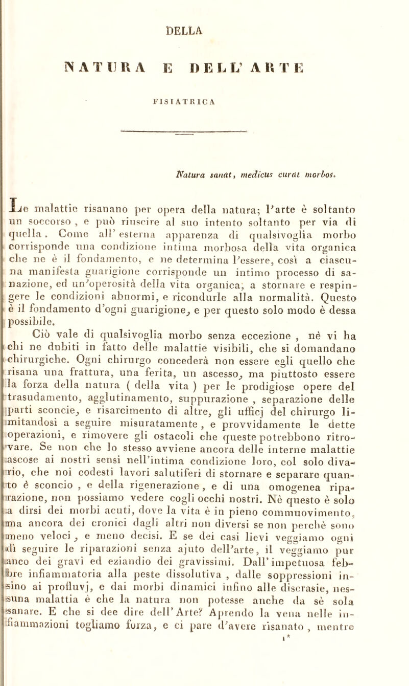 DELLA NATURA E I) E L L’ A R T E FISIATB1CA Natura sanàt, medicus ciani morboi. Xie malattie risanano per opera della natura; Parte è soltanto un soccorso , e può riuscire al suo intento soltanto per via di quella. Come all’esterna apparenza di qualsivoglia morbo corrisponde una condizione intima morbosa della vita organica che ne è il fondamento, c ne determina Pessere, cosi a ciascu- na manifesta guarigione corrisponde un intimo processo di sa- nazione, ed un'operosità della vita organica, a stornare e respin- gere le condizioni abnormi, e ricondurle alla normalità. Questo è il fondamento d’ogni guarigione^ e per questo solo modo è dessa possibile. Ciò vale di qualsivoglia morbo senza eccezione , nè vi ha chi ne dubiti in latto delle malattie visibili, che si domandano chirurgiche. Ogni chirurgo concederà non essere egli quello che risana una frattura, una ferita, un ascesso, ma piuttosto essere la forza della natura ( della vita ) per le prodigiose opere del trasudamento, agglutinamento, suppurazione , separazione delle parti sconcie, e risarcimento di altre, gli ufficj del chirurgo li- imitandosi a seguire misuratamente , e provvidamente le dette operazioni, e rimovere gli ostacoli che queste potrebbono ritro- vare. Se non che lo stesso avviene ancora delle interne malattie ascose ai nostri sensi nell’intima condizione loro, col solo diva- rio, che noi codesti lavori salutiferi di stornare e separare quan- to è sconcio , e della rigenerazione , e di una omogenea ripa- razione, non possiamo vedere cogli occhi nostri. Nè questo è solo ■a dirsi dei morbi acuti, dove la vita è in pieno commuovimento, mia ancora dei cronici dagli altri non diversi se non perchè sono ameno veloci , e meno decisi. E se dei casi lievi veggiamo ogni dì seguire le riparazioni senza ajuto delParte, il veggiamo pur -anco dei gravi ed eziandio dei gravissimi. Dall’impetuosa feb- bre infiammatoria alla peste dissolutiva , dalle soppressioni di- sino ai prolluvj, e dai morbi dinamici infino alle discrasie, nes- suna malattia è che la natura non potesse anche da sè sola sanare. E che si dee dire dell’Arte? Aprendo la vena nelle in- fiammazioni togliamo forza, e ci pare d'avere risanato , mentre