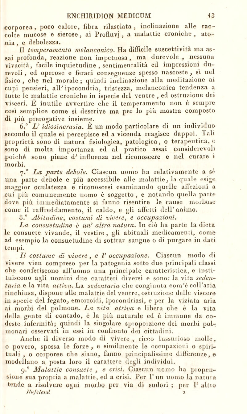 corporea, poco calore, fibra rilasciala, inclinazione alle rac- colte mucose e sierose, ai Profluvj , a malattie croniche, ato- nia , e debolezza. Il temperamento melanconico. Ha difficile suscettività ma as- sai profonda, reazione non impetuosa , ma durevole , nessuna vivacità, facile inquietudine , sentimentalità ed impressioni du- revoli , ed operose e feraci conseguenze spesso nascoste , sì nel fisico , che nel morale ; quindi inclinazione alla meditazione ai cupi pensieri, all’ ipocondria, tristezza, melanconica tendenza a tutte le malattie croniche in ispecie del ventre , ed ostruzione dei visceri. E inutile avvertire che il temperamento non è sempre così semplice come si descrive ma per lo più mostra composto di più prerogative insieme. 6.° & idiosincrasia. È un modo particolare di un individuo secondo il quale ei percepisce ed a vicenda reagisce dappoi. Tali proprietà sono di natura fisiologica, patologica, o terapeutica, e sono di molta importanza ed al pratico assai considerevoli poiché sono piene d' influenza nel riconoscere e nel curare i morbi. 7.0 La parte debole. Ciascun uomo ha relativamente a sè una parte debole e più accessibile alle malattie, la quale esige maggior oculatezza e riconoscesi esaminando quelle affezioni a cui più comunemente uomo è soggetto , e notando quella parte dove più immediatamente si fanno risentire le cause morbose come il raffreddamento, il caldo, e gli affetti dell’ animo. 8.° Abitudine, costumi di vivere, e occupazioni. La consuetudine e un’ altra natura. In ciò ha parte la dieta le consuete vivande, il vestire , gli abituali medicamenti, come ad esempio la consuetudine di sottrar sangue o di purgare in dati tempi. Il costume di vivere , e V occupazione. Ciascun modo di vivere vien compreso per la patogenia sotto due principali classi che conferiscono all’uomo una principale caratteristica, e insti- tuiscono agli uomini due caratteri diversi e sono: la vita seden~ tarla e la vita attiva. La sedentaria che congiunta coupé coll’aria rinchiusa, dispone alle malattie del ventre, osti uzione delle viscere in specie del fegato, emorroidi, ipocondriasi, e per la viziata aria ai morbi del polmone. La vita attiva e libera che è la vita della gente di contado, è la più naturale ed è immune da co- deste infermità; quindi la singolare sproporzione dei morbi pol- monari osservati in essi in confronto dei cittadini. Anche il diverso modo di vivere , ricco lussurioso molle, o povero, spossa le forze , e similmente le occupazioni o spiri- tuali , o corporee che siano, fanno principalissime differenze, e modellano a posta loro il carattere degli individui. rj.° Malattie consuete , e crisi. Ciascun uomo ha propen- sione sua propria a malattie, ed a crisi. Per l’un uomo la natura tende a risolvere ogni morbo per via di sudori ; per P altro Jlujeland a