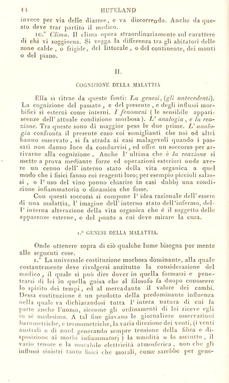 invece per via delle diarree, e va discorrendo. Anche da que- sto deve trar partito il medico. io.° Clima. Il clima opera straordinariamente sul carattere di ehi vi soggiorna. Si vegga la differenza tra gli abitatori delle zone calde , o frigide, del littorale , o del continente, dei monti o del piauo. II. COGNIZIONE DELLA MALATTIA Ella si ritrae da queste fonti: La genesi, (gli antecedenti). La cognizione del passato, e del presente , e degli influssi mor- bifici sì esterni come interni. I fenomeni ( le sensibile appari- scenze dell’attuale condizione morbosa). L’ analogia, e la rea- zione. Tra queste sono di maggior peso le due prime. L’ analo- gia confronta il presente caso coi somiglianti che noi od altri hanno osservato , si fa strada ai casi malagevoli quando i pas- sati non danno luce da condurvisi , ed offre un soccorso per ar- rivarne alla cognizione . Anche P ultima che è la reazione si mette a prova mediante forze ed operazioni esteriori onde ave- re un cenno dell’ interno stato della vita organica a quel modo che i fisici fanno coi reagenti loro; per esempio piccioli salas- si , o P uso del vino ponno chiarire in casi dubbj una condi- zione infiammatoria o dinamica che fosse. Con questi soccorsi si compone P idea razionale dell’ essere di una malattia, P imaeiue dell’ interno stato delPinfermo, del- P interna alterazione della vita organica che è il soggetto delle apparenze esterne, e del punto a cui deve mirare la cura. i.° GENESI DELLA MALATTIA. Onde ottenere sopra di ciò qualche lume bisogna por mente alle seguenti cose. i.° La universale costituzione morbosa dominante, alla quale costantemente deve rivolgersi anzitutto la considerazione del medico, il quale si può dire dover in quella formarsi e pene- trarsi di lei in quella guisa che al filosofo fa duopo conoscere lo spirito dei tempi, ed al mercadante il valore dei cambi. Dessa costituzione è un prodotto della predominante influenza nella quale va dichiarandosi tutta P intera natura di cui fa parte anche l’uomo, siccome gli ordinamenti di lei riceve egli in sè medesimo. A tal fine giovano le giornaliere osservazioni barometriche, e termometriche, la varia direzione dei venti, (i venti australi e di nord generando sempre tensione della fibra e di- sposizione ai morbi infiammatoli ) la umidità o lo asciutto , il vario tenore e la mutabile elettricità atmosferica , non che gli influssi sinistri tanto fisici che morali, come sarebbe per gene-