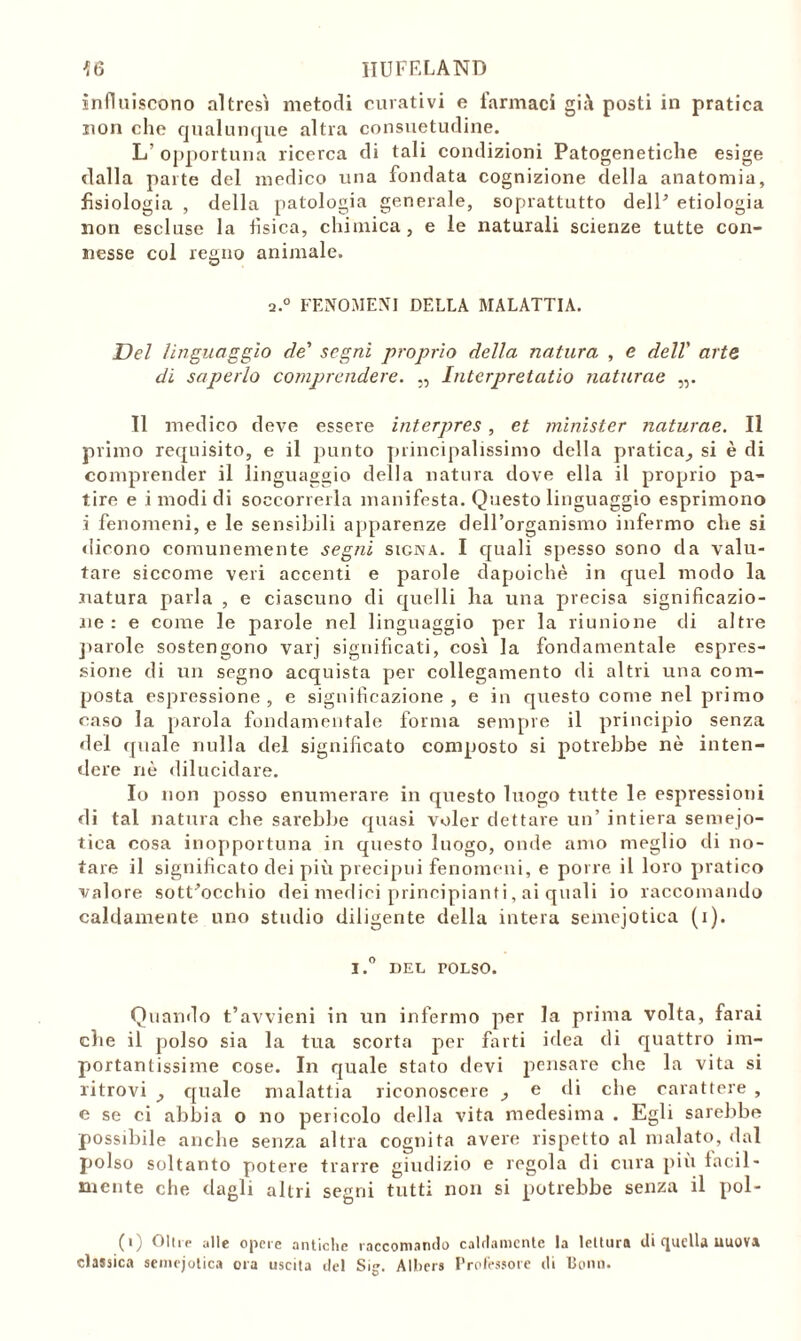 {6 IIUFELAND influiscono altresì metodi curativi e farmaci già posti in pratica non che qualunque altra consuetudine. L’ opportuna ricerca di tali condizioni Patogenetiche esige dalla parte del medico una fondata cognizione della anatomia, fisiologia , della patologia generale, soprattutto dell’ etiologia non escluse la tìsica, chimica, e le naturali scienze tutte con- nesse col regno animale. a.0 FENOMENI DELLA MALATTIA. Del linguaggio de segni proprio della natura , e dell' arte di saperlo comprendere. ,, Intcrpretatio naturae „. 11 medico deve essere interpres, et minister naturae. Il primo requisito, e il punto principalissimo della pratica^ si è di comprender il linguaggio della natura dove ella il proprio pa- tire e i modi di soccorrerla manifesta. Questo linguaggio esprimono i fenomeni, e le sensibili apparenze dell’organismo infermo che si dicono comunemente segni signa. I quali spesso sono da valu- tare siccome veri accenti e parole dapoichè in quel modo la natura parla , e ciascuno di quelli lia una precisa significazio- ne : e come le parole nel linguaggio per la riunione di altre parole sostengono varj significati, così la fondamentale espres- sione di un segno acquista per collegamento di altri una com- posta espressione, e significazione, e in questo come nel primo caso la parola fondamentale forma sempre il principio senza del quale nulla del significato composto si potrebbe nè inten- dere nè dilucidare. Io non posso enumerare in questo luogo tutte le espressioni di tal natura che sarebbe quasi voler dettare un’ intiera semejo- tica cosa inopportuna in questo luogo, onde amo meglio di no- tare il significato dei più precipui fenomeni, e porre il loro pratico valore sottocchio dei medici principianti, ai quali io raccomando caldamente uno studio diligente della intera semejotica (i). i.° DEL POLSO. Quando t’avvieni in un infermo per la prima volta, farai die il polso sia la tua scorta per farti idea di quattro im- portantissime cose. In quale stato devi pensare che la vita si ritrovi _, quale malattia riconoscere , e di che carattere , e se ci abbia o no pericolo della vita medesima . Egli sarebbe possibile anche senza altra cognita avere rispetto al malato, dal polso soltanto potere trarre giudizio e regola di cura più facil- mente che dagli altri segni tutti non si potrebbe senza il pol- (i) Olire alle opere antiche raccomando caldamente la lettura di quella uuova classica semejotica ora uscita del Sig. Albera Professore di Bonn.