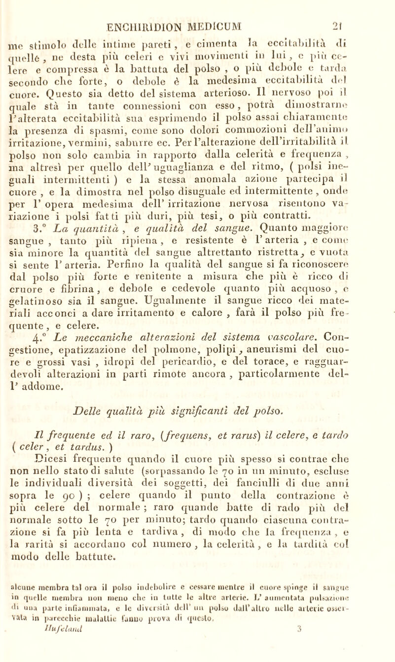 mo stimolo delle intime pareti, e cimenta la eccitabilità di quelle , ne desta più celeri e vivi movimenti in lui, c più ce- lere e compressa è la battuta del polso , o più debole e tarda secondo che forte, o debole è la medesima eccitabilità di i cuore. Questo sia detto del sistema arterioso. Il nervoso poi il quale sta in tante connessioni con esso, potrà dimostrarne Inalterata eccitabilità sua esprimendo il polso assai chiaramente la presenza di spasmi, come sono dolori commozioni deH’aninu* irritazione, vermini, sabnrre ec. Per l’alterazione dell’irritabilità il polso non solo cambia in rapporto dalla celerità e frequenza , ma altresì per quello delP uguaglianza e del ritmo, (polsi ine- guali intermittenti ) e la stessa anomala azione partecipa il cuore , e la dimostra nel polso disuguale ed intermittente , onde per 1’ opera medesima dell’ irritazione nervosa risentono va- riazione i polsi fatti più duri, più tesi, o più contratti. 3.° La quantità , e qualità del sangue. Quanto maggiore sangue , tanto più ripiena , e resistente è l’arteria , e come sia minore la quantità del sangue altrettanto ristretta, e vuota si sente l’arteria. Perfino la qualità del sangue si fa riconoscere dal polso più forte e renitente a misura che più è ricco di cruore e fibrina , e debole e cedevole quanto più acquoso , e gelatinoso sia il sangue. Ugualmente il sangue ricco dei mate- riali acconci a dare irritamento e calore , farà il polso più fre- quente, e celere. 4-.° Le meccaniche alterazioni del sistema vascolare. Con- gestione, epatizzazione del polmone, polipi, aneurismi del cuo- re e grossi vasi , idropi del pericardio, e del torace, e ragguar- devoli alterazioni in parti rimote ancora , particolarmente del- P addome. Delle qualità piu significanti del polso. Il frequente ed il raro, (frequens, et rarus) il celere, e tardo ( celer, et tardus. ) Dicesi frequente quando il cuore più spesso si contrae che non nello stato di salute (sorpassando le 70 in un minuto, escluse le individuali diversità dei soggetti, dei fanciulli di due anni sopra le 90 ) ; celere quando il punto della contrazione è più celere del normale ; raro quande batte di rado più del normale sotto le 70 per minuto; tardo quando ciascuna contra- zione si fa più lenta e tardiva , di modo che la frequenza , e la rarità si accordano col numero , la celerità , e la tardità cui modo delle battute. alcune membra tal ora il polso indebolire e cessare mentre il cuore spinge il sangue in quelle membra non meno che in tutte le altre arterie. L’ aumentata pulsazione di una parte infiammala, e le diversità dell’ un polso dall’altro nelle arterie osser- vata in parecchie malattie tanno prova ili questo. Ilufcland 3