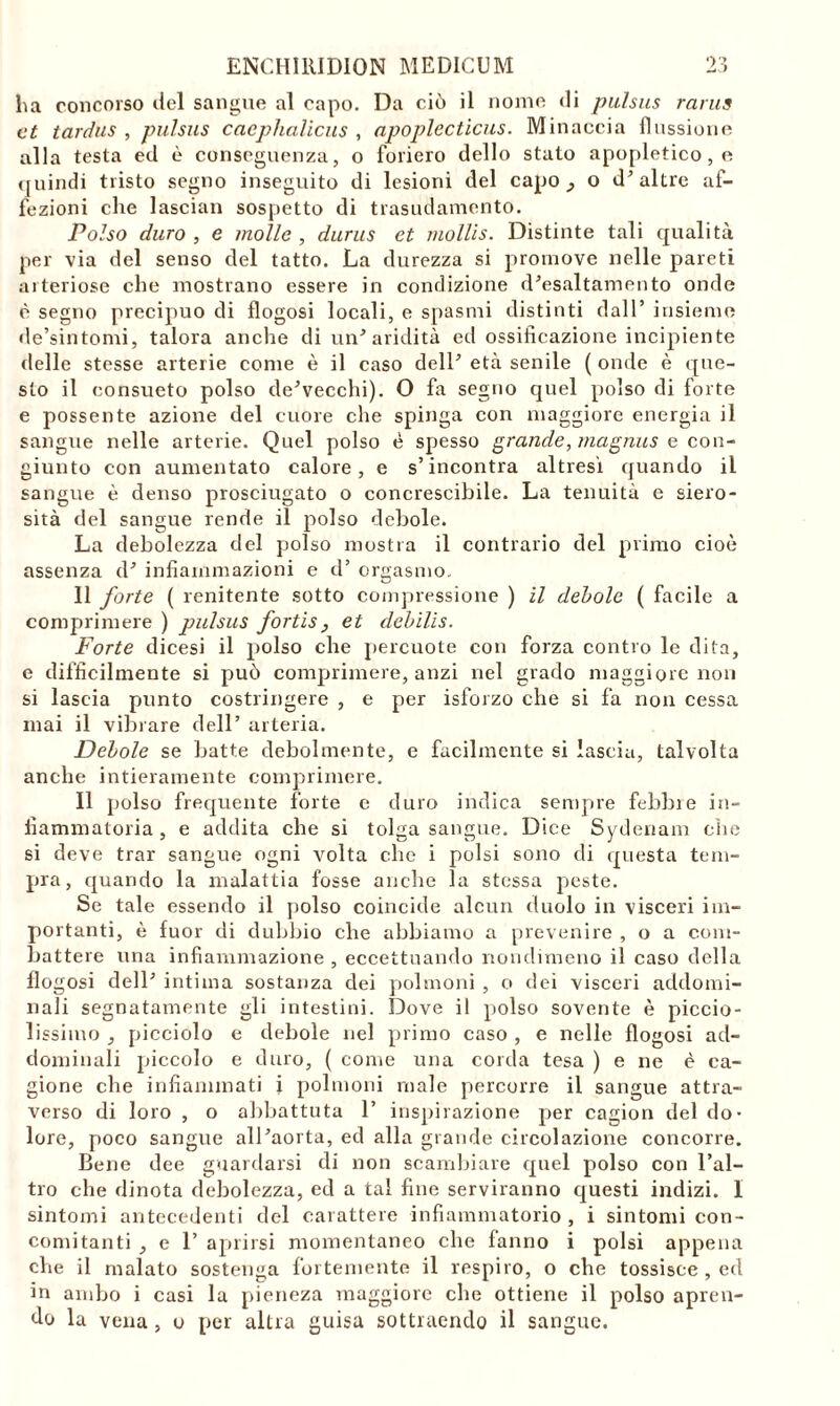 ha concorso del sangue al capo. Da ciò il nome di piilsus rams et tardus , pulsus caephalicus , apoplecticus. Minaccia flussione alla testa ed è conseguenza, o foriero dello stato apopletico, e quindi tristo segno inseguito di lesioni del capo ^ o d'altre af- fezioni che lasciali sospetto di trasudamento. Polso duro , e molle , durus et mollis. Distinte tali qualità per via del senso del tatto. La durezza si promove nelle pareti arteriose che mostrano essere in condizione d'esaltamento onde è segno precipuo di flogosi locali, e spasmi distinti dall’ insieme de’sintomi, talora anche di un'aridità ed ossificazione incipiente delle stesse arterie come è il caso dell’ età senile ( onde è que- sto il consueto polso de'vecchi). O fa segno quel polso di forte e possente azione del cuore che spinga con maggiore energia il sangue nelle arterie. Quel polso è spesso grcmde, magnus e con- giunto con aumentato calore, e s’incontra altresi quando il sangue è denso prosciugato o concrescibile. La tenuità e siero- sità del sangue rende il polso debole. La debolezza del polso mostra il contrario del primo cioè assenza d' infiammazioni e d’ orgasmo. Il forte ( renitente sotto compressione ) il debole ( facile a comprimere ) pulsus fortis, et debilis. Forte dicesi il polso che percuote con forza contro le dita, e difficilmente si può comprimere, anzi nel grado maggiore non si lascia punto costringere , e per isforzo che si fa non cessa mai il vibrare dell’ arteria. Debole se batte debolmente, e facilmente si lascia, talvolta anche intieramente comprimere. Il polso frequente forte e duro indica sempre febbie in- fiammatoria , e addita che si tolga sangue. Dice Sydenam che si deve trar sangue ogni volta che i polsi sono di questa tem- pra, quando la malattia fosse anche la stessa peste. Se tale essendo il polso coincide alcun duolo in visceri im- portanti, è fuor di dubbio che abbiamo a prevenire , o a com- battere una infiammazione , eccettuando nondimeno il caso della flogosi dell' intima sostanza dei polmoni , o dei visceri addomi- nali segnatamente gli intestini. Dove il polso sovente è piccio- lissimo , picciolo e debole nel primo caso , e nelle flogosi ad- dominali piccolo e duro, ( come una corda tesa ) e ne è ca- gione che infiammati i polmoni male percorre il sangue attra- verso di loro , o abbattuta 1’ inspirazione per cagion del do- lore, poco sangue all'aorta, ed alla grande circolazione concorre. Bene dee guardarsi di non scambiare quel polso con l’al- tro che dinota debolezza, ed a tal fine serviranno questi indizi. I sintomi antecedenti del carattere infiammatorio , i sintomi con- comitanti , e 1’ aprirsi momentaneo che fanno i polsi appena che il malato sostenga fortemente il respiro, o che tossisce , ed in ambo i casi la pieneza maggiore che ottiene il polso apren- do la vena , o per altra guisa sottraendo il sangue.