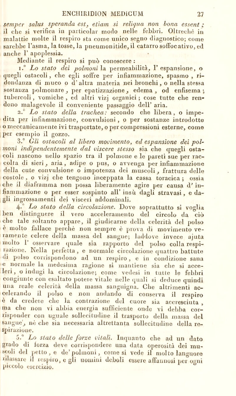 semper salus sperando, est, ctìam si reliqua non bona essent • il che si verifica in particela!- modo nelle febbri. Oltreché in malattie molte il respiro sta come unico segno diagnostico; come sarebbe l’asma, la tosse, la pneumonitide, il catarro soflbcativo, ed anche 1’ apoplessia. Mediante il respiro si può conoscere : i.° Lo stato dei polmoni la permeabilità, 1’ espansione, o quegli ostacoli , che egli soffre per infiammazione, spasmo , ri- dondanza di muco o d’altra materia nei bronchi, o nella stessa sostanza polmonare _, per epatizzazione, edema, od enfisema; tubercoli, vomiche , ed altri vizj organici ; cose tutte che ren- dono malagevole il conveniente passaggio dell’ aria. a, Lo stato della trachea: secondo che libera, o impe- dita per infiammazione, convulsioni , o per sostanze introdotte o meccanicamente ivi trasportate, o per compressioni esterne, come per esempio il gozzo. 3.° Gli ostacoli al libero movimento, ed espansione dei pol- moni indipendentemente dal viscere stesso sia che quegli osta- coli nascono nello spazio tra il polmone e le pareti sue per rac- colta di sieri _, aria, adipe o pus, o avvenga per infiammazione della cute convulsione o impotenza dei muscoli _, frattura delle costole , o vizj che tengono inceppata la cassa toracica ; ossia che il diaframma non possa liberamente agire per causa d* in- fiammazione o per esser sospinto all’ insù dagli stravasi, e da- gli ingrossamenti dei visceri addominali. 4-° Lo stato della circolazione. Dove soprattutto si voglia ben distinguere il vero acceleramento del circolo da ciò che tale soltanto appare, il giudicarne della celerità del polso è molto fallace perchè non sempre è prova di movimento ve- ramente celere della massa del sangue; laddove invece ajuta molto T osservare quale sia rapporto del polso colla respi- razione. Nella perfetta , e normale circolazione quattro battute di polso corrispondono ad un respiro , e in condizione sana e normale la medesima ragione si mantiene sia che si acce- leri , o indugi la circolazione; come vedesi in tutte le febbri congiunte con esaltato potere vitale nelle quali si deduce quindi una reale celerità della massa sanguigna. Che altrimenti ac- celerando il polso e non andando di conserva il respiro è da credere che la contrazione del cuore sia accresciuta ma che non vi abbia energia sufficiente onde vi debba cor- risponder con uguale sollecitudine il trasporto della massa del sangue'^ nè che sia necessaria altrettanta sollecitudine della re- spirazione. 5.° Lo stato delle forze vitali. Inquanto che ad un dato grado di forza deve corrispondere una data operosità dei mu- scoli del petto , e de’polmoni , comesi vede il molto languore rilassare il respiro, e gli uomini deboli essere affannosi per o«mi piccolo esercizio.