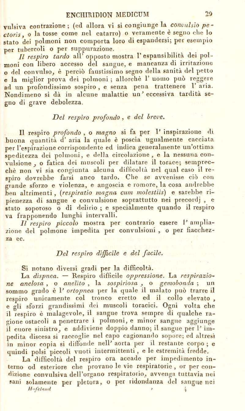 vulsiva contrazione; (ed allora vi si congiunge la convulslo pe- ctoris, o la tosse come nel catarro) o veramente è segno che lo stato dei polmoni non comporta loro di espandersi; per esempio per tubercoli o per suppurazione. Il respiro tardo all’ opposto mostra 1’ espansibilità dei pol- moni con libero accesso del sangue, e mancanza di irritazione o del convulso, è perciò faustissimo segno della sanità del petto e la miglior prova dei polmoni ; allorché 1’ uomo può reggere ad un profondissimo sospiro , e senza pena trattenere 1’ aria. Nondimeno si dà in alcune malattie un’ eccessiva tardità se- gno di grave debolezza. Del respiro profondo , e del breve. Il respiro profondo , o magno si fa per P inspirazione di buona quantità d’ aria la quale è poscia ugualmente cacciata per l’espirazione corrispondente ed indica generalmente un’ottima speditezza dei polmoni, e della circolazione, e la nessuna con- vulsione , o fatica dei muscoli per dilatare il torace; sempree- chè non vi sia congiunta alcuna difficoltà nel qual caso il re- spiro dovrebbe farsi anco tardo. Che se avvenisse ciò con grande sforzo e violenza, e angoscia e romore, la cosa andrebbe ben altrimenti , (respirano magna cum molestiis) e sarebbe ri- pienezza di sangue e convulsione soprattutto nei precordj , e stato soporoso o di delirio ; e specialmente quando il respiro va frapponendo lunghi intervalli. Il respiro piccolo mostra per contrario essere P amplia- zione del polmone impedita per convulsioni , o per fiacchez- za ec. Del respiro difficile e del facile. Si notano diversi gradi per la difficoltà. La dispnea. — Respiro difficile oppressione. La respirazio- ne anelosa , o anelito , la sospiriosa , o gemobonda ; un sommo grado è P ortopnea per la quale il malato può trarre il respiro unicamente col tronco eretto ed il collo elevato , e gli sforzi grandissimi dei muscoli toracici. Ogni volta che il respiro è malagevole, il sangue trova sempre di qualche ra- gione ostacoli a penetrare i polmoni, e minor sangue aggiunge il cuore sinistro, e addiviene doppio danno; il sangue per P im- pedita discesa si raccoglie nel capo cagionando sopore; ed altresì in minor copia si diffonde nelP aorta per il restante corpo; e quindi polsi piccoli vuoti intermittenti, e le estremità fredde. La difficoltà del respiro ora accade per impedimento in- terno od esteriore che provano le vie respiratorie , or per con- dizione convulsiva dell’organo respiratorio, avvenga tuttavia nei sani solamente per pletora, o per ridondanza del sangue nei