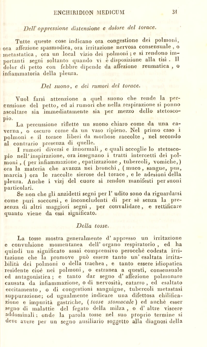 Dell' oppressione distensione e dolore del torace. Tutte queste cose indicano ora congestione dei polmoni, ora affezione spasmodica, ora irritazione nervosa consensuale , o metastatica , ora un locai vizio dei polmoni ; e si rendono im- portanti segni soltanto quando vi è disposizione alla tisi . Il dolor di petto con febbre dipende da affezione reumatica , o infiammatoria della pleura. Del suono, e dei rumori del torace. Vuol farsi attenzione a quel suono che rende la per- cussione del petto, ed ai rumori che nella respirazione si ponno ascoltare sia immediatamente sia per mezzo dello stetosco- pio. La percussione riflette un suono chiaro come da una ca- verna, o oscuro come da un vaso ripieno. Nel primo caso i polmoni e il torace liberi da morbose raccolte , nel secondo al contrario presenza di quelle. I rumori diversi e innormali, e quali accoglie lo stetosco- pio nell’inspirazione, ora insegnano i tratti intercetti dei pol- moni , ( per infiammazione, epatizzazione , tubercoli, vomiche,) ora la materia che avanza nei bronchi, (muco, sangue, pus, marcia ) ora le raccolte sierose del torace , e le adesioni della pleura. Anche i vizj del cuore si rendon manifesti per suoni particolari. Se non che gli anzidetti segni per 1’ udito sono da riguardarsi come puri soccorsi, e inconcludenti di per sè senza la pre- senza di altri maggiori segni , per convalidare, e rettificare quanto viene da essi significato. Della tosse. La tosse mostra generalmente d’ appresso un irritazione e convulsione momentanea dell’ organo respiratorio , ed ha quindi un significato assai comprensivo perocché codesta irri- tazione che la promove può essere tanto un’ esaltata irrita- bilità dei polmoni o della trachea, e tanto essere idiopatica residente cioè nei polmoni, o estranea a questi, consensuale ed antagonistica ; e tanto dar segno d’ affezione polmonare causata da infiammazione, o di nervosità, catarro , ed esaltato eccitamento , o di congestioni sanguigne, tubercoli metastasi suppurazione; od ugualmente indicare una difettosa chilifica- zione e impurità gastriche, ( tosse stomacale ) ed anchè esser segno di malattie del fegato della milza , o d’ altre viscere addominali ; onde la parola tosse nel suo proprio termine si deve avere per un segno ausiliario soggetto alla diagnosi della