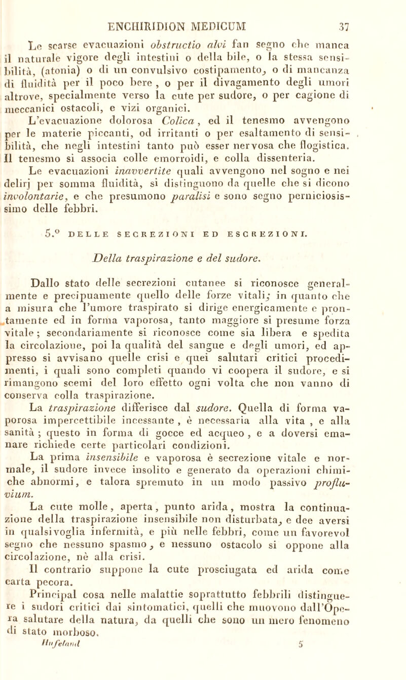 Lo scarse evacuazioni ohstructio alvi fan segno elie manca il naturale vigore degli intestini o della bile, o la stessa sensi- bilità, (atonia) o di un convulsivo costipamento, o di mancanza di fluidità per il poco bere , o per il divagamento degli umori altrove, specialmente verso la cute per sudore, o per cagione di meccanici ostacoli, e vizi organici. L’evacuazione dolorosa Colica, ed il tenesmo avvengono per le materie piccanti, od irritanti o per esaltamento di sensi- bilità, che negli intestini tanto può esser nervosa che flogistica. Il tenesmo si associa colle emorroidi, e colla dissenteria. Le evacuazioni inavvertite quali avvengono nel sogno e nei delirj per somma fluidità, si distinguono da quelle che si dicono involontarie, e che presumono paralisi e sono segno perniciosis- simo delle febbri. 5.° DELLE SECREZIONI ED ESCREZIONI. Della traspirazione e del sudore. Dallo stato delle secrezioni cutanee si riconosce general- mente e precipuamente quello delle forze vitali,* in quanto che a misura che Tumore traspirato si dirige energicamente e pron- tamente ed in forma vaporosa, tanto maggiore si presume forza vitale ; secondariamente si riconosce come sia libera e spedita la circolazione, poi la qualità del sangue e degli umori, ed ap- presso si avvisano quelle crisi e quei salutari critici procedi- menti, i quali sono completi quando vi coopera il sudore, e si rimangono scemi del loro effetto ogni volta che non vanno di conserva colla traspirazione. La traspirazione differisce dal sudore. Quella di forma va- porosa impercettibile incessante , è necessaria alla vita , e alla sanità ; questo in forma di gocce ed acqueo , e a doversi ema- nare richiede certe particolari condizioni. La prima insensibile e vaporosa è secrezione vitale e nor- male, il sudore invece insolito e generato da operazioni chimi- che abnormi, e talora spremuto in un modo passivo profiu- vium. La cute molle, aperta, punto arida, mostra la continua- zione della traspirazione insensibile non disturbata, e dee aversi in qualsivoglia infermità, e più nelle febbri, come un favorevol segno che nessuno spasmo, e nessuno ostacolo si oppone alla circolazione, nè alla crisi. 11 contrario suppone la cute prosciugata cd arida come carta pecora. Principal cosa nelle malattie soprattutto febbrili distingue- re i sudori critici dai sintomatici, quelli che muovono dall’Ope- ra salutare della natura, da quelli che sono un mero fenomeno di stato morboso. Unpelami 5