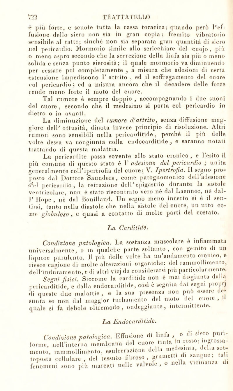 è più forte, e scuote tutta la cassa toracica; quando però lVf- fusione dello siero non sia in gran copia ; fremito vibratorio sensibile al tatto; sinché non sia separata gran quantità di siero nel pericardio. Mormorio simile allo scricchiare del cuojo , più o meno aspro secondo che la secrezione della linfa sia più o meno solida e senza punto sierosità; il quale mormorio va diminuendo per cessare poi completamente _, a misura che adesioni di certa estensione impediscono 1’ attrito , ed il soffregamento del cuore col pericardio; ed a misura ancora che il decadere delle forze rende meno forte il moto del cuore. Tal rumore è sempre doppio , accompagnando i due suoni del cuore , secondo che il medesimo si porta col pericardio in dietro o in avanti. La diminuzione del rumore d’attrito, senza diffusione mag- giore dell’ ottusità, dinota invece principio di risoluzione. Altri rumori sono sensibili nella pericarditide, perchè il più delle volte dessa va congiunta colla endocarditide , e saranno notali trattando di questa malattia. La pericardite passa sovente allo stato cronico, e l’esito il più comune di questo stato è Y adesione del pericardio j unita generalmente coll’ipertrofia del cuore; V. Ipertrofia. Il segno pro- posto dal Dottore Saunders , come patognomonico dell’adesione </<_■ 1 pericardio, la retrazione dell* epigastrio durante la sistole ventricolare, non è stato riscontrato vero nè dal Laennec, nè dal- J’Hope, riè dal Bouillaud. Un segno meno incerto si è il sen- tiisi, tanto nella diastole che nella sistole del cuore, un urto co- me gloluloso , c quasi a contatto di molte parti del costato. La Carditide. Condizione patologica. La sostanza muscolare e infiammata universalmente, o in qualche parte soltanto, con gemito ili un liquore purulento. 11 più delle volte ha un’andamento cronico, e riesce cagione di molte alterazioni organiche: del rammollimento, dell’induramento, e di altri vizj da considerarsi più particolarmente. Segni fisici. Siccome la carditide non è mai disgiunta dalla pericarditide, e dalla endocarditide, così è seguila dai segni proprj di queste due malattie, e la sua presenza non può e?selt- ' * ; sunta se non dal maggior turbamento del moto del cuore , U quale si fa debole oltremodo, ondeggiante, intermittente. La Endocarditide. Condizione patologica. Effusione di linfa, ° forme, nell’interna membrana del cuore tinta m rosso, in rossa mento, rammollimento, esulcerazione della medesima, de a sot- topost;, cellulare , del tessuto fibroso, ammetti di sangue; tal, fenomeni sono più marcati nelle valvole, o ne a vicinanza di