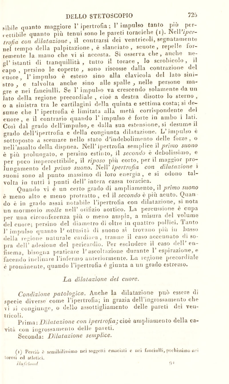 cibile quanto maggiore 1’ipertrofia ; l’impulso tanfo più per- « ettibile quanto più tenui sono le pareti toraciche (i). Nell iper- trofìa con dilatazione, il contraisi dei ventricoli, segnatamente nel tempo della palpitazione, è slanciato, scuote, repelle for- temente la mano che vi si accosta. Si osserva che , anche ne- gl’ istanti di tranquillità, tutto il torace, lo scrohicolo , il capo , persino le coperte , sono riscosse dalla contrazione del cuore', 1’ impulso è esteso sino alla clavicola del lato sini- stro e talvolta anche sino alle spali e _, nelle persone ma- gre e nei fanciulli. Se 1’ impulso va crescendo solamente da un lato della regione precordiale , cioè a destra disotto lo sterno , o a sinistra tra le cartilagini della quinta e settima costa; si de- sume che 1’ ipertrofia e limitata alla meta corrispondente del cuore , e il contrario quando 1’ impulso è forte in ambo i lati. Cosi dal grado dell’impulso^ e dalla sua estensione, si desume iì grado dell’ipertrofia e della congiunta dilatazione. L’impulso è sottoposto a scemare nello stato d’indebolimento delle forze , o nell’assalto della dispnea. Nell’ipertrofia semplice il primo suono è più prolungato, e persino estinto, il secondo è debolissimo, e per poco impercettibile, il riposo più corto, per il maggior pro- lungamento del primo suono. Nell ipertrofia con dilatazione i suoni sono al punto massimo di loro energia , e si odono tal- volta in tutti i punti dell’ intera cassa toracica. Quando vi è un certo grado di ampliamento, iì primo suono è meno alto e meno protratto, ed il secondo è più acuto. Quali do è in grado assai notabile l’ipertrofia con dilatazione, si nota un mormorio molle nell’ orifizio aortico. La percussione e cupa per una circonferenza più o meno ampia, a misura del volume del cuore; persino del diametro di oltre in quattro pollici. Tanto l’impulso quanto l’ottusità di suono si trovano più in basso della regione naturale cardiaca, tranne il caso accennato di so- pra dell’adesione del pericardio. Per escludere il caso dell en- fisema, bisogna praticare l’ascoltazione durante 1’ espirazione, e facendo inclinare l’infermo anteriormente. La regione precordiale è prominente, quando 1 ipertrofia e giunta a un giado estremo. La dilatazione del cuore. Condizione patologica, Anche la dilatazione può essere di specie diverse come 1 ipertrofia; in gtazia dell mgiossameiito clic vi si congiunse, o dello assottigliamento delle pareti dei veu- t ricol i. Pi ima: Dilatazione con ipertrofia; cioè ampliamento della ca- vità con ingrossamento delle pai eli. Seconda: Dilatazione semplice. (i) Perciò è sensibilissimo nei soggetti emaciati e nei fanciulli, pochissimo nei torosi ed atletici. Hu Celomi 9'