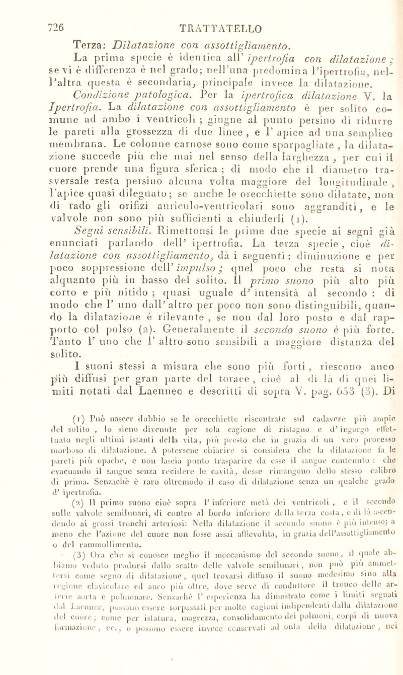 Terza: Dilatazione con assottigliamento. La prima specie è identica all’ ipertrofia con dilatazione . sevi è differenza è nel grado; nell’una predomina l’ipertrofia, nel- l’altra questa è secondaria, principale invece la dilatazione. Condizione patologica. Per la ipertrofica dilatazione V. la Ipertrofia. La dilatazione con assottigliamento è per solito co- mune ad ambo i ventricoli ; ghigne al punto persino di ridurre le pareti alla grossezza di due linee, e l’apice ad una semplice membrana. Le colonne carnose sono come sparpagliate , la dilata- zione succede più che mai nel senso della larghezza , per cui il cuore prende una figura sferica ; di modo che il diametro tra- sversale resta persino alcuna volta maggiore del longitudinale , l'apice quasi dileguato; se anche le orecchiette sono dilatate, non di rado gli orifizi auriculo-ventricolari sono aggranditi, e le valvole non sono più sufficienti a chiuderli (1). Segni sensibili, Rimettonsi le prime due specie ai segni già enunciati parlando dell’ ipertrofia. La terza specie, cioè di- latazione con assottigliamentodà i seguenti : diminuzione e per poco soppressione dell’ impulso ; quel poco che resta si nota alquanto più in basso del solito. 11 primo snono più alto più corto e più nitido ; quasi uguale d’ intensità al secondo : di modo che 1’ uno dall’altro per poco non sono distinguibili, quan- do la dilatazione è rilevante , se non dal loro posto e dal rap- porto col polso (2). Generalmente il secondo suono è più forte. Tanto 1’ uno che 1’ altro sono sensibili a maggiore distanza del D <0 solito. I suoni stessi a misura che sono più forti , riescono anco jdiù diffusi per gran parte del torace, cioè al di là di quei li- miti notati dal Laennec e descritti di sopra V. pag. 653 (3). Di (1) Può nascer dubbio se le orecchiette riscontrate sul cadavere più ampie del solito , lo sieno divenute per sola cagione di ristagno e d’ingorgo eliet- tuato negli ubimi istanti della vita, più presto che in grazia di un vero processo morboso di dilatazione. A potersene chiarire si considera che la dilatazione la le pareti più opache, c non lascia punto trasparire da esse il sangue contenuto : che evacuando il sangue senza recidere le cavità, desse rimangono dello stesso calibro di prima. Senzachè è raro oltremodo il caso di dilatazione senza un qualche grado d’ ipertrofia. (2) Il primo suono cioè sopra l’inferiore metà dei ventricoli , c il secondo sulle valvole scmilunari, di contro al Lordo inferiore della terza costa, c di là ascen- dendo ai glossi tronchi arteriosi: Nella dilatazione il secondo suono è più intenso; a meno che l’azione ilei cuore non fosse assai affievolita, in grazia dell’assottigliamento o del rammollimento. (3) Ora clic si conosce meglio il meccanismo del secondo suono, il quale ab- biamo veduto prodursi dallo scatto delle valvole scmilunari, non può piu ammet- tersi come segno di dilatazione, quel trovarsi di (Fuso il suono medesimo sino alla legione clavicolare ed anco più olire, dove serve di conduttore il tronco delle ar- terie aorta c polmonare. Senzachè 1’ esperienza ha dimostrato come i limiti segnali dal Laennec, possono essere sorpassali per molte cagioni indipendenti dalla dilatazione del cuore; come per istallila, magrezza, consolidamento dei polmoni, corpi di nuova lormazione, ce.; o possono essere invece conservati ad onta della dilatazione, nei