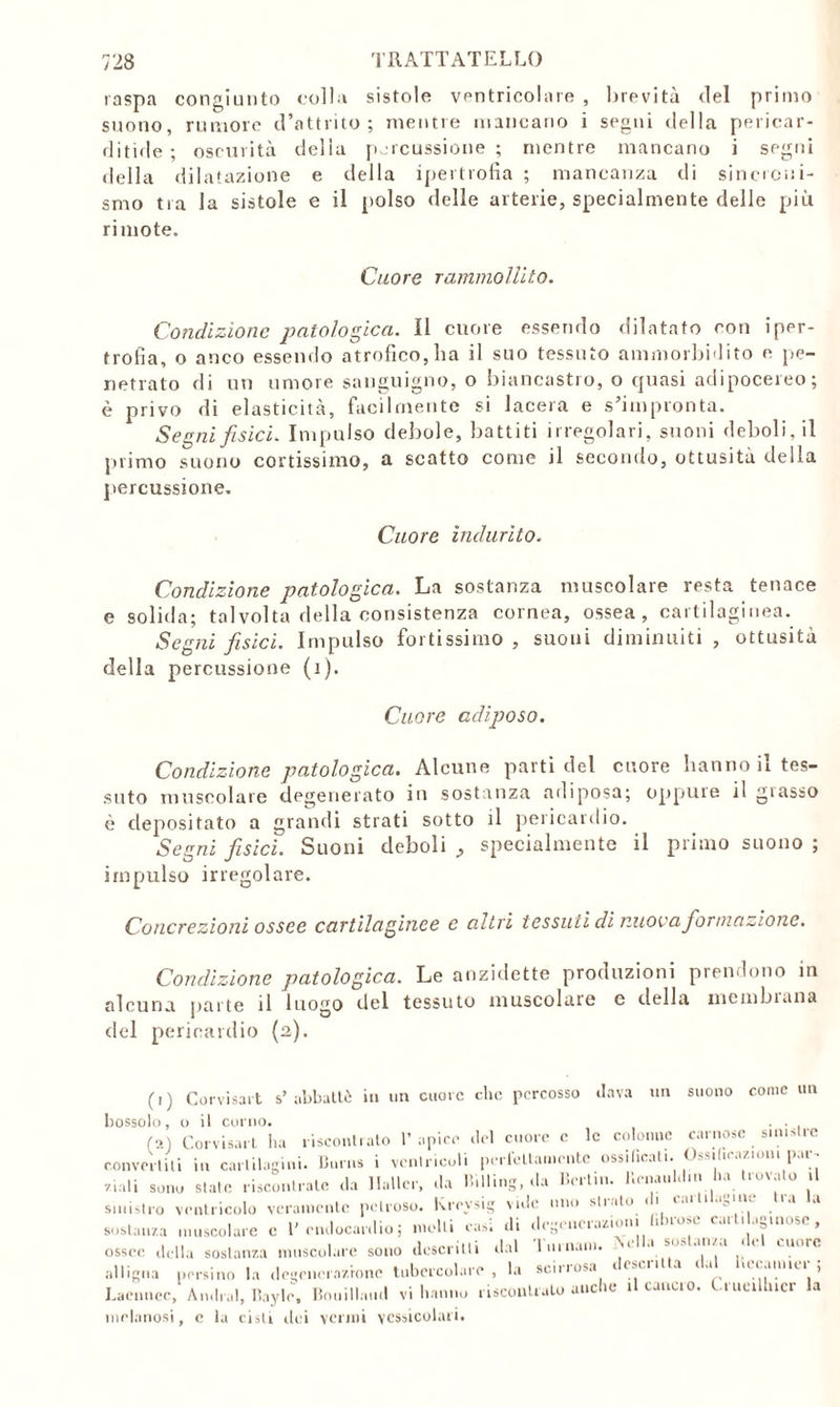 raspa congiunto colla sistole ventricolare , brevità del primo suono, rumore d’attrito; mentre mancano i segni della pericar- ditìde ; oscurità della percussione; mentre mancano i segni della dilatazione e della ipertrofia ; mancanza di sincroni- smo tra la sistole e il polso delle arterie, specialmente delle più rimote. Cuore rammollito. Condizione patologica. Il cuore essendo dilatato con iper- trofia, o anco essendo atrofico, ha il suo tessuto ammorbidito e pe- netrato di un umore sanguigno, o biancastro, o cjuasi adipocereo; è privo di elasticità, facilmente si lacera e s’impronta. Segni fisici. Impulso debole, battiti irregolari, suoni deboli, il primo suono cortissimo, a scatto come il secondo, ottusità della percussione. Cuore indurito. Condizione patologica. La sostanza muscolare resta tenace e solida; talvolta della consistenza cornea, ossea, cartilaginea. Segni fisici. Impulso fortissimo, suoni diminuiti , ottusità della percussione (i). Cuore adiposo. Condizione patologica. Alcune parti del cuore hanno il tes- suto muscolare degenerato in sostanza adiposa; oppine il glasso è depositato a grandi strati sotto il pericardio. Segni fisici. Suoni deboli , specialmente il primo suono ; impulso irregolare. Concrezioni ossee cartilaginee c altri tessuti di nuova formazione. Condizione patologica. Le anzidette produzioni prendono in alcuna parte il luogo del tessuto muscolare c della membiuna del pericardio (a). (i) Corvisart s’ abbattè in un cuore clic percosso dava un suono come un bossolo, o il corno. . . <■>.) Corvisart ha riscontrato l’apice del cuore c le colonne carnose sinistre convellili in cartilagini' Burns i ventricoli perfettamente ossificali. i,l< ' V -i Viali sono siale riscontrate da Halle-, da Billing, da Berlin. Henauldm ha trovato il sinistro ventricolo veramente petroso. Krevsig vide imo strato u »a a sostanza muscolare c l'endocardio; molli casi di degenerazioni fibrose cartilaginose, ossee della sostanza muscolare sono descritti dal 1 umani. ^ ati/a < .noie alligna persino la degenerazione tubercolare, la scirrosa 4 ( *u 1 a uiamui ; Laeiinec, Andrai, Bayle, Bouillaud vi hanno riscontralo anche il calicio. Uueillncr la melanosi, c la cisti dei venni vcssicolari.