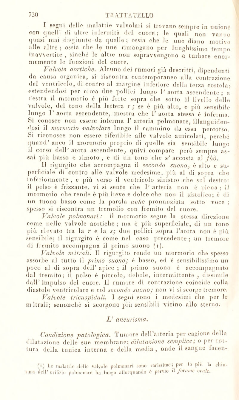 I segni delle malattie valvolari si trovano sempre in unione eon quelli <li altre infermità del cuore; le quali non vanno quasi mai disgiunte da quelle ; ossia che le uno diano motivo alle altre ; ossia che le noe rimangano per lunghissimo tempo inavvertite , sinché le altre non sopravvengono a turbare enor- memente le funzioni del cuore. 'Valvole, aortiche. Alcuno dei rumori già descritti, dipendenti da causa organica, si riscontra contemporaneo alla contrazione del ventricolo^ di contro al margine inferiore della terza costola; estendendosi per circa due pollici lungo l’aorta ascendente; a destra )1 mormorio è più forte sopra che sotto il livello delle valvole, del tono della lettera r ; se è più alto, e più sensibile lungo 1’ aoita ascendente, mostra che 1’ aorta stessa è inferma .Si conosce non essere inferma 1’ arteria polmonare, illanguiden- dosi il mormorio valvolare lungo il cammino da essa percorso. Si riconosce non essere riferibile alle valvole auricolari, perchè quamF anco il mormorio proprio di quelle sia sensibile lungo il corso dell’ aorta ascendentequivi compare però sempre as- sai più basso e rimoto , e di un tono che s’ accosta al fhò. II ri gurgito che accompagna il secondo suono, è alto e su- perficiale di contro alle valvole medesime, più al di sopra che inferiormente , e più verso il ventricolo sinistro che sol destro: il polso è frizzante, vi si sente che P arteria non è piena ; ji mormorio che rende è più lieve c dolce che non il sistolico; è di un tuono basso come la parola avhe pronunziata sotto voce ; spesso si riscontra un tremolio con fremito del cuore. T alcole polmonari : il mormorio segue la stessa direzione come lìdie valvole aortiche ; ma è più superficiale, di un tono piti elevato tia la r e la s; due pollici sopra l’aorta non è più sensibile; il rigurgito è come nel caso precedente; un tremore di fremito accompagna il primo suono (i). Valvole mitrali. Il rigurgito rende un mormorio che spesso assorbe al tutto il primo suono; è basso, ed è sensibilissimo un poco al di sopra dell’ apice ; il primo suono è accompagnato dal tremito; il polso è piccolo, debole, intermittente dissimile dall’ impulso del cuore. Il rumore di contrazione coincide colla diastole ventricolare e col secondo suono; non vi si scorge tremore. Valvole tricuspidali. I segui sono i medesimi che per le mitrali; senonchè si scorgono più sensibili vicino allo sterno. L’ aneurisma. Condizione patologica. Tumore (leU’arteria per cagione della dilatazione delle sue membrane; dilatazione semplice ; o per rot- tura della tunica interna e della media , onde il sangue lacen- (>) I.e malattie delle valvole polmonari sono rarissime; pei lo piu la chiu- sura dell * orifizio polmonare ha luogo allorquando £ pervio il forame ovale.