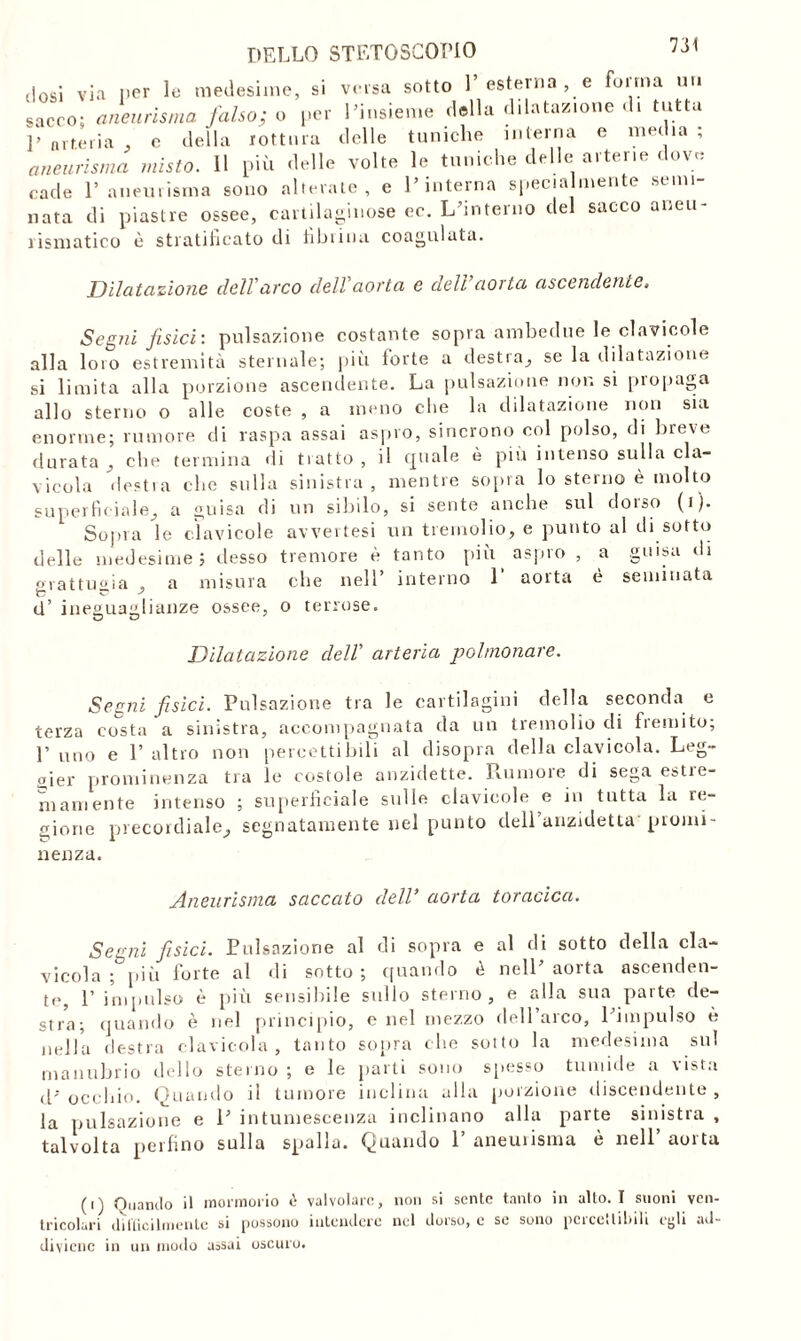 dosi via per le medesime, si versa sotto 1’esterna , e forma un «acco; aneurisma falso; o per l’insieme della dilatazione di tutta ]> arteria , e della rottura delle tuniche interna e media ; aneurisma misto. 11 più delle volte le tuniche delle arterie dove cade l’aneurisma sono alterate, e l’interna specialmente semi- nata di piastre ossee, cartilaginose ec. L’interno del sacco aneu- rismatico è stratificato di filmina coagulata. Dilatazione dell'arco dell'aorta e dell’aorta ascendente. Segni fisici: pulsazione costante sopra ambedue le clavicole alla loro estremità sternale; più forte a destra, se la dilatazione si limita alla porzione ascendente. La pulsazione non si propaga allo sterno o alle coste , a meno che la dilatazione non sia enorme; rumore di raspa assai aspro, sincrono col polso, di breve durata, che termina di tratto, il quale è più intenso sulla cla- vicola desti a che sulla sinistra, mentre sopra lo sterno è molto superficiale, a guisa di un sibilo, si sente anche sul doiso (1 )• Sopra le clavicole avvertesi un tremolio, e punto al di sotto delle medesime; desso tremore è tanto più aspro , a guisa di grattugia , a misura che nell’ interno 1 aorta è seminata d’ ineguaglianze ossee, o terrose. Dilatazione dell' arteria polmonare. Segni fisici. Pulsazione tra le cartilagini della seconda e terza costa a sinistra, accompagnata da un tremolio di fremito; 1’ uno e 1’ altro non percettibili al disopra della clavicola. Leg- gier prominenza tra le costole anzidette. Rumore di sega estre- mamente intenso ; superficiale sulle clavicole e in tutta la re- gione precordiale, segnatamente nel punto dell’anzidetta' promi- nenza. Aneurisma seicento dell’ aorta toracica. Segni fisici. Pulsazione al di sopra e al di sotto della cla- vicola ; più forte al di sotto ; quando è nell’ aorta ascenden- te, 1’ impulso è più sensibile sullo sterno, e alla sua parte de- stra; quando è nel principio, e nel mezzo dell’arco, l’impulso è nella destra clavicola, tanto sopra che sotto la medesima sul manubrio dello sterno ; e le parti sono spesso tumide a vista d’ occhio. Quando il tumore inclina alla porzione discendente , la pulsazione e 1’ intumescenza inclinano alla parte sinistra , talvolta perfino sulla spalla. Quando 1 aneuiisma e nell auitu (i) Quando il mormorio è valvolare, non si sente tanto in allo. I suoni ven- tricolari dilticilmenle si possono intendere nel dorso, e se sono percettibili egli ad- diviene in un modo aosai oscuro.