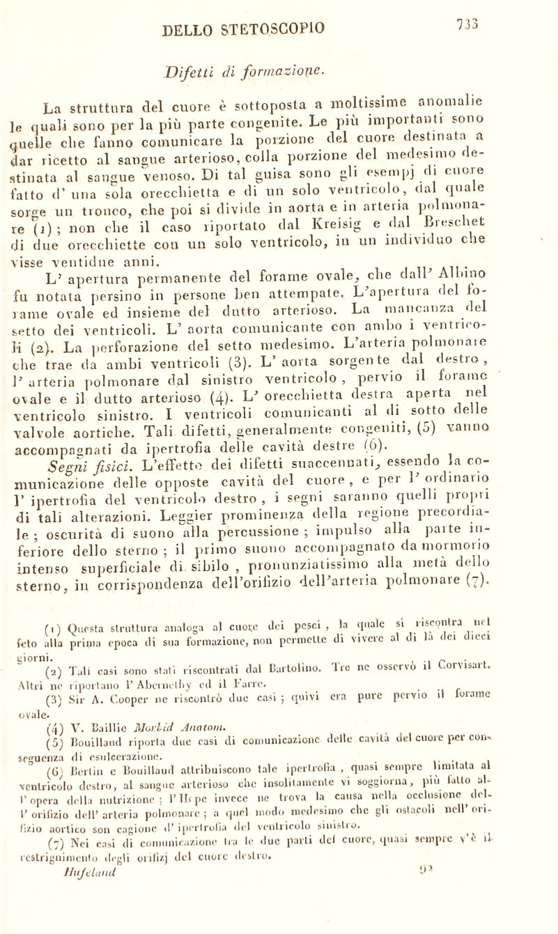 Difetti di formazione. La struttura del cuore è sottoposta a moltissime anomalie ]e nuali sono per la più parte congenite. Le più importanti sono quelle che fanno comunicare la porzione del cuore destinata a dar ricetto al sangue arterioso, colla porzione del medesimo de- stinata al sangue venoso. Di tal guisa sono gli esempi di cuore fatto d’ una sola orecchietta e di un solo ventricolo, dal quale sorc;e un tronco, che poi si divide in aorta e in arteria polmona- re (j) ; non che il caso riportato dal Kreisig e dal Breschet di due orecchiette con un solo ventricolo, in un individuo c.ie visse ventidue anni. L’ apertura permanente del forame ovale, che dall’ Albino fu notata persino in persone ben attempate. L’apertura del fo- rame ovale ed insieme del dotto arterioso. La mancanza del setto dei ventricoli. L’ aorta comunicante con ambo i ventino- li (2,). La perforazione del setto medesimo. L arteria polmonaie che trae da ambi ventricoli (3). L’aorta sorgente dal destro, V arteria polmonare dal sinistro ventricolo , pervio il forame ovale e il dutto arterioso (4)- L’ orecchietta destra aperta nel ventricolo sinistro. I ventricoli comunicanti al di sotto delle valvole aortiche. Tali difetti, generalmente congeniti, (o) vanno, accompagnati da ipertrofia delle cavità destre (6). Segni fisici. L’effetto dei difetti suaccennati, essendo la co- municazione delle opposte cavità del cuore, e per l’ordinario Y ipertrofìa del ventricolo destro, i segni saranno quelli propri di tali alterazioni. Leggier prominenza della regione precordia- le ; oscurità di suono alla percussione ; impulso alla parte in- feriore dello sterno; il primo snono accompagnato da mormorio intenso superficiale di sibilo , pronunziatissimo alla metà dello sterno, in corrispondenza dell’orifizio dell’arteria polmonare (7). (1) Questa struttura analoga al cuore ilei pesci, la quale si ìiscontia nel feto alla prima epoca ili sua formazione, non permette ili vivere al ili la ilei dicci giorni. , .. r . (2) Tali casi sono stali riscontrati dal Cartolino. 'Ire ne osservo il Corusart. Altri ne riportano 1’ Abcrnethy ed il farro. (3) Sir A. Cooper ne riscontrò due casi ; quivi era pure pervio il forame ovale. (4) V. Baillic Mor.lid. Anatom. (5) fiouillaud riporla due casi di comunicazione delle cavità del cuore per con- seguenza ili esulcerazione. . (61 Berlin c Bouillaud attribuiscono tale ipertrofia , quasi sempre limitala al ventricolo destro, al sangue arterioso clic insolitamente vi soggiorna, più lallo al- l’opera della nutrizione; l’IIcpc invece ne trova la causa nella occlusione del- l’orifizio dell’arteria polmonare; a quel modo medesimo clic gli oslacoli nell’ori- fizio aortico son cagione il’ipertrofia del ventricolo sinistio. ^ (:) Nei casi di comunicazione Ira le due parli del cuore, quasi sempre v’è il rcstrignimcnto degli onlìzj del cuore destro. Hujtland *1 ’