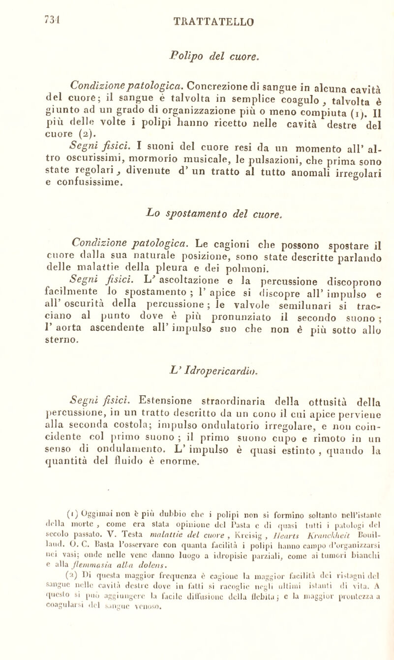 Polipo del cuore. Condizione patologica. Concrezione di sangue in alcuna cavità del cuore; il sangue è talvolta in semplice coagulo, talvolta è giunto ad un grado di organizzazione più o meno compiuta (ij. Il più delle volte i polipi hanno ricetto nelle cavità destre del cuore (2). Segni, fisici. I suoni del cuore resi da un momento all* al- tro oscurissimi, mormorio musicale, le pulsazioni, che prima sono state regolari divenute d’un tratto al tutto anomali irregolari e confusissime. Lo spostamento del cuore. Condizione patologica. Le cagioni che possono spostare il cuore dalla sua naturale posizione, sono state descritte parlando delle malattie della pleura e dei polmoni. Segni fisici. L' ascoltazione e la percussione discoprono facilmente lo spostamento ; 1’ apice si discopre all’ impulso e all oscurità della percussione; le valvole semilunari si trac- ciano al punto dove e più pronunziato il secondo suono ; 1 aorta ascendente all impulso suo che non è più sotto allo sterno. L’Idropericardio. Segni fisici. Estensione straordinaria della ottusità della percussione, in un tratto descritto da uri cono il cui apice perviene alla seconda costola; impulso ondulatorio irregolare, e non coin- cidente col primo suono ; il primo suono cupo e rimoto in un senso di ondulamento. L’ impulso è quasi estinto , quando la quantità del fluido è enorme. (') Oggimai non è piu dubbio elio i polipi non si formino soltanto nell’istante (lolla morte , come era stala opinione del Pasta c di quasi tutti i patologi del secolo passato. V. Testa malattie del cuore, Kreisig , lleavts Kranckheit Pouil- laud. O. C. liasta l’osservare con quanta facilità i polipi hanno campo d’organizzarsi nei vasi; onde nelle vene danno luogo a idropisie parziali, come ai tumori bianchi e alla Jlemniasia alla dolcns. (a) Di questa maggior frequenza c> cagione la maggior facilità dei ristagni del sangue nelle cavità destre dove in fatti si racoglie negli ultimi istanti di vita. A questo si può aggiungere la facile dillusionc della Debita ; c la maggior prontezza a coagularsi del sangue venoso.