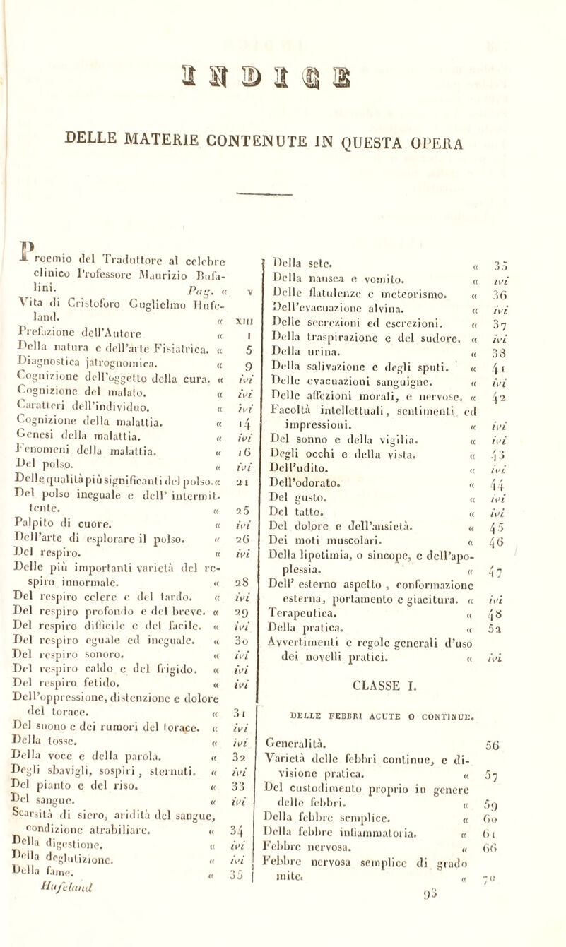 1 ìì D'i U DELLE MATERIE CONTENUTE IN QUESTA OPERA Ìl roemio ilei Traduttore al celebre clinico Professore Maurizio Bufa- lini. ^ p„„' « A ita di Cristoforo Guglielmo Jiufc- land. Prefazione dell'Autore fella natura c dell’arte Fisiatrica. l'iagnostica jatrognoinica. XIII I 5 Cognizione ileU’oggetlo della cura. « ivi Cognizione del inalato. a ivi Carati eri dell’individuo. a ivi Cognizione della malattia. a •4 Genesi della malattia. « ivi Fenomeni della malattia. (( i 6 Del polso. <( ivi Delle qualità più significanti del polso. « Del polso ineguale e dell’ interni it- 3 1 tente. (c 3.5 Palpito di cuore. « ivi Dell’arte di esplorare il polso. <( 26 Del respiro. « ivi Delle più importanti varietà del re- spiro innormale. <c 28 Del respiro celere e del tardo. « ivi Del respiro profondo e del breve « Del respiro difficile c del facile. <( ivi Del respiro eguale ed ineguale. <c n DO Del respiro sonoro. « ivi Del respiro caldo e del frigido. « ivi Del respiro fetido. <( ivi Dell’oppressione, distenzionc e dolore del torace. « 31 Del suono e dei rumori del torace. a ivi Della tosse. c( ivi Della voce e della parola. « 32 Degli sbavigli, sospiri, sternuti. <( ivi Del pianto e del riso. (( 33 Del sangue. (( ivi Scarsità di siero, aridità del sangue. condizione atrabiliare. <( 34 Della digestione. u ivi Della deglutiZionc. « ivi Della fame. <( n r J J flufelaud <( <( « (C « « (C <c (( « ed a Della sete. Della nausea e vomito. Delle flatulenze c meteorismo. Dell’evacuazione alvina. Delle secrezioni ed escrezioni. Della traspirazione e del sudore. Della urina. Della salivazione c degli sputi. Delle evacuazioni sanguigne. Delle affezioni morali, e nervose Facoltà intellettuali, sentimenti impressioni. Del sonno e della vigilia. « Degli occhi e della vista. « Dell’udito. « Dell’odorato. « Del gusto. « Del tatto. « Del dolore e dell’ansietà. « Dei moti muscolari. « Della lipotimia, o sincope, e dell’apo- plessia. « Dell’ esterno aspetto , conformazione esterna, portamento c giacitura. « Terapeutica. « Della pratica. « Avvertimenti e regole generali d’uso dei novelli pratici. « CLASSE I. DELLE FEBBRI ACUTE O CONTINUE. Generalità. 56 Varietà delle febbri continue, e di- visione pratica. « 57 Del custodi mento proprio in genere delle febbri. « 5n Della febbre semplice. « fio Della lebbre inliammatoria. « (it Febbre nervosa. « 66 Febbre nervosa semplice di grado mite. « -o 35 ZI ’i 36 ivi 37 ivi 33 4 > ivi 4 2 ivi ivi 43 ivi 44 ivi ivi. 4 ■> 46 47 ivi 4* 53