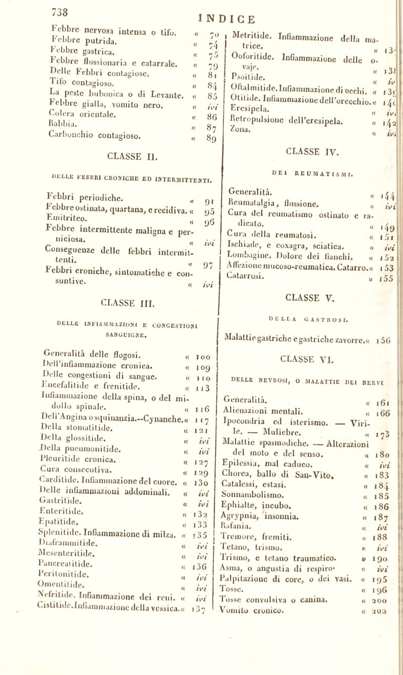 Febbre nervosa intensa o tifo. Febbre putrida. Febbre gastrica. I ebbre flussionaria e catarrale. Delle Febbri contagiose. 1 ilo contagioso. La peste bubonica o di Levante. Febbre gialla, vomito nero. Colera orientale. Rabbia. Carbonchio contagioso. CLASSE II. INDICE « « « « « 74 7$ 79 8. 8/, S5 ivi 86 87 89 OELLE FEBBRI CROMICHE ED INTERMITTENTI. Febbri periodiche. « I el)bre ostinata, quartana, e recidiva. « y5 F-mitriteo. « yG ebbre intermittente maligna e per- niciosa. « M Conseguenze delle febbri intermit- , tc,ltL « 97 Febbri croniche, sintomatiche e con- suntive. « lW CLASSE III. DELLE INFIAMMAZIONI E CONGESTIONI SANGUIGNE. Metritide. Infiammazione della ma- trice. Ooforitide. Infiammazione delle o- vaie. r> • . « rsoilide. Oftalmitide. Infiammazione di occhi. « Otilide. Infiammazione dell’orecchio. « Eresipela. Retropulsione dell’eresipela. « Zona. CLASSE IV. 1 3 » 3f iv 1 3c ivi 142 ivi « 144 ivi dei reumatismi. Generalità. Reumatalgia, fiussione. Cura del reumatismo ostinato e ra- dicat0- « 149 Cura della reumatosi. « 15, Ischiade, e coxagra, sciatica. « ivi Lombagine. Dolore dei fianchi. « 152 A (lezione mucoso-reumatica. Catarro. « 1 53 Catarrosi. M ,55 CLASSE V. deela gastrosi. Malattie gastriche e gastriche zavorre.« 156 Generalità delle flogosi. « Dell’infiammazione cronica. « Delle congestioni di sangue. « Encefalitide e frenitide. « Infiammazione della spina, o del mi- dollo spinale. „ Dell'Angina osquinanzia.—Cynanche.a Della stomatitide. « Della glossitide. „ Della pneumonitide. « Pleuritide cronica. „ Cura consecutiva. <( Carditide. Infiammazione del cuore. « Delle infiammazioni addominali. « Gastrilide. (( Enteritide. K Epatitide. (( Spienitide. Infiammazione di milza. « Diaframrnitide. (( Mesenteritide. (( Pancrealitide. (( Peritonitide. „ Omenti tide. „ Ncfritide. Infiammazione dei reni. « Cistitidc.Infiammazione della vessica.» 100 109 ) 1 o 113 116 7 121 ivi ivi I 27 129 130 ivi ivi I 32 133 >35 ivi ivi 136 ivi ivi ivi CLASSE VI. delle nevrosi, o malattie dei nervi Generalità. « 161 Alienazioni mentali. (( 166 Ipocondria ed isterismo. — Viri- le. — Muliebre. <( 1 7^ Malattie spasmodiche. —— Alterazioni del moto e del senso. <( 180 Epilessia, mal caduco. « ivi Chorea, ballo di Sau-Vito. « 1 83 Catalessi, estasi. CC 184 Sonnambulismo. <c 185 Ephialte, incubo. <( 186 Agrypnia, insonnia. (( 187 Rafania. <( ivi Tremore, fremiti. « 188 Tetano, teismo. « ivi frisino, e tetano traumatico. V 190 Asma, 0 angustia di respiro* (C ivi Palpitazione di core, 0 dei vasi • <( ■95 Tosse. a 196 Tosse convulsiva 0 canina. « 200 Vomito cronico. <( uoa