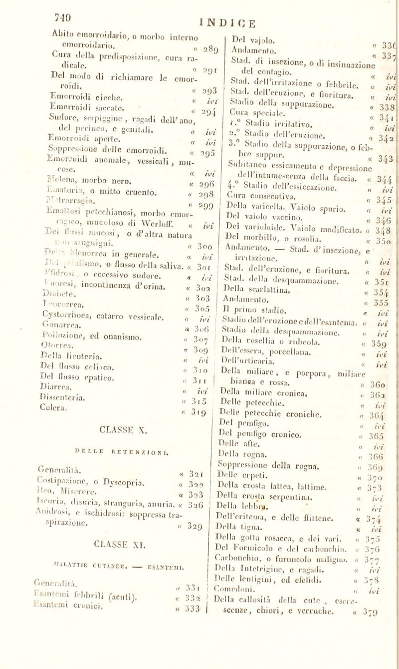 Abito emorroidario, o morbo interno emorroidario. „ Tura della predisposizione, cura ra- dicale. Del modo di richiamare le emor- roidi. Emorroidi cieche. (( Emorroidi sacrate. (( INDICE 289 291 Del vaiolo. Al « A nu a monto. Stad. di insezione, o di insinuazione 33C 33} Sudore, serpigine, ragadi dell’ano. 293 ivi 294 c genitali. '('lena, morbo nero. « <( « nin- fe « « (( del perineo Emorroidi aperte. Soppressione delle emorroidi, emorroidi anomale, vessicali rose j ì.maturi 1, o mitto cruento. ,'r trorragia. Emattosi petechianosi, morbo emor- ragico, mucoloso di WerlofT. « Dm dissi mucosi, o d’altra natura 11 ni sanguigni. ft irnorrea in generale. « j ■ , disino, o flusso della saliva. « • fidrosi o eccessivo sudore. : imresi, incontinenza d’orina Diabete. 7 'uiccrrea. Cystorrhoea, catarro vcssicalr. Gonorrea. Polluzione, ed onanismo. Otorrea. Della licnteria. Del flusso celiaco. Del flusso epatico. Diarrea. Dissenteria. Colera. ivi ivi 295 ivi 29(1 298 s99 2.° 3.° 3oo ivi 3o 1 ivi 302 303 3o5 ivi 3 06 307 3 09 ivi 31 o 3 m ivi del contagio. Slad. dell’irritazione o febbrile. Stad. dell’eruzione, e fioritura.* Stadio della suppurazione. Cura speciale. Stadio irritativo. (( Stadio dell’eruzione. (( Starilo della suppurazione, o feb- bre suppur. Subitaneo essicamcnto e depressione , ^dell’intumescenza della faccia. « 7- Stadio dell’essiccazione. „ Cura consecutiva. Della varicella. \ aiolo spurio. « Del vaiolo vaccino. Del varioloide. Vaiolo modificato. Del morbillo, o rosolia. Andamento. — Stad. d’insezione, irritazione. Stad. dell’eruzione, c fioritura. Stad. della desquammazione. Della scarlattina. Andamento. Il primo stadio. Stadio dell’eruzione e dell’esantema. Stadio della desquammazione. Della rosellia o rubeola. Del Tessera, porcellana. Dell’orticaria. Della miliare, e porpora, miliari ivi ivi ivi 338 341 ivi 342 343 O / / ^44 IVI o / r j-4 5 ivi Off* 040 343 35o IVI ivi 35 r 354 355 ivi ivi ivi 359 ivi ivi JI9 CLASSE X. BELLE RETENZIONI. Generalità, Costipazione, o Dyscopria. fico. Misererò. , L' uria, disuria, strangurin, anuria. < Anidrosi, c ischidrosi: soppressa tra spirazione. ( 32 1 322 323 3 2 (> 329 CLASSE XI. malattie cutanee. ESANTEMI. Generalità. Esantemi febbrili (acuti), iEsantemi cronici. 33 1 5 o , 33 2 333 bianca e rossa. u 3 60 Della miliare cronica. « 36a Delle petecchie. « ivi Delle petecchie croniche. « 364 Del pemfigo. « ivi Del pemfigo cronico. « 365 Delle afte. « ivi Della rogna. « 366 Soppressione della rogna. « 3 69 Delle erpeti. « 3 7 0 Della crosta lattea, lattóne. <4 373 Della crosta serpentina. « ivi Della lebbra. « ivi Dell’eritema, c delle flittene. « 374 Della tigna. « ivi Della gotta rosacea, e dei vari. « 375 Del Formicolo e del carboncino. « 376 Carbonchio, 0 foruncolo maligno. « 377 Della Intetrigine, c ragadi. « ivi Delle lentiggini, cd efelidi. •A _ O « j 7 0 Comedoni. « ivi Della callosità della cute , esci. •» _ scenze, chiori, c verruche. « 379