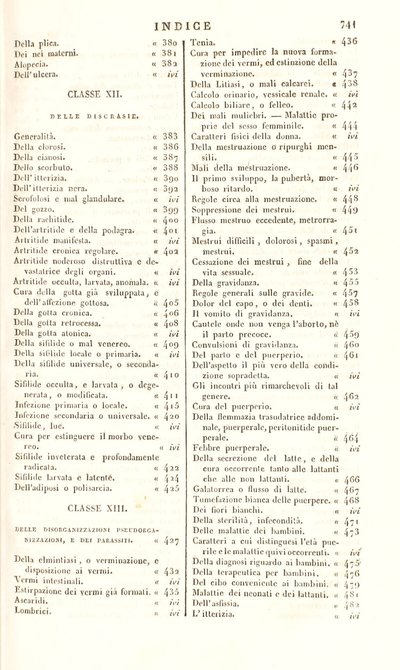 Della plica. « 38o Dei nei materni. « 381 Alopecia. (( 38a Dell’ ulcera. tt ivi CLASSE XII. BELLE DISCRASIE. Generalità. (( 383 Della clorosi. tt 386 Della cianosi. tt 387 Dello scorbuto. « 38S Dell’ itterizia. (( 3go Dell’itterizia nera. « 392 Scrofolosi c mal glandulare. (C ivi Del gozzo. « 399 Della rachitide. <( 400 Dell’artritide e della podagra. tt 4ot Artritide manifèsta. tt ivi Artritide cronica regolare. « 4 0 2 Artritide noderoso distruttiva e de- vastatrice degli organi. <( ivi Artritide occulta, larvata, anomala. tt ivi Cura della gotta già sviluppata. e dell’atfezione gottosa. « 4o5 Della gotta cronica. (( 4o6 Della gotta retrocessa. « 4oS Della gotta atonica. « ivi Della sifilide 0 mal venereo. (C 4°9 Della sifilide locale 0 primaria. « ivi Della sifilide universale, 0 seconda- ria. tt 410 Sifilide occulta, e larvata, 0 dege- nerata, 0 modificata. a 411 Iniezione primaria 0 locale. a 4,5 Infezione secondaria 0 universale. <( 420 .Sifilide, lue. « ivi Cura per estinguere il morbo vene- reo. « ivi Sifilide inveterata e profondamente radicata. tt 422 Sifilide larvata e latente. « 424 Deli’adiposi 0 polisarcia. tt 425 CLASSE XIII. BELLE DISORCANIZZAZIONI l'SECDOHCA- H1ZZAZ10MI, E DEI PARASSITI. « 427 Della elmintiasi , o vcrminazione, e disposizione ai vermi. « /( 3a A ermi intestinali. « ivi Estirpazione dei venni già formali. « 435 Ascaridi. ^ ivi Lombrici. « ,w Tenia. « 436 Cura per impedire la nuova forma- zione dei vermi, ed estinzione della vcrminazione. « 437 Della Litiasi, o mali calcarci. « f ^ Q 400 Calcolo orinario, vessicale renale. « ivi Calcolo biliare, 0 fellco. « 442 Dei mali muliebri. — Malattie pro- prie del sesso femminile. ti 444 Caratteri fisici della donna. tt ivi Della mestruazione 0 ripurghi mcn- sili. « 44 5 Mali della mestruazione. « 446 Il primo sviluppo, la pubertà. mor- buso ritardo. te ivi Regole circa alla mestruazione. « 448 Soppressione dei mestrui. tt 449 Flusso mestruo eccedente, metrorra- già. « 4 51 Mestrui difficili , dolorosi, spasmi, mestrui. tt 452 Cessazione dei mestrui , fine della vita sessuale. « 453 Della gravidanza. <t 455 Regole generali sulle gravide. <t 457 Dolor del capo, 0 dei denti. tt 458 Il vomito di gravidanza. <t ivi Cautele onde non venga l’aborto, nè il parto precoce. tt 459 Convulsioni di gravidanza. tt 4 60 Del parto e del puerperio. tt 461 Dell’aspetto il più vero della condi- zione sopradetta. tt ivi Gli incontri più rimarchevoli di tal genere. tt 462 Cura del puerperio. tt ivi Della flemmazia trasudatrice addomi- nale, puerperale, perilonitide puer- pelale. tc 464 Felibro puerperale. tt ivi Della secrezione del latte, e della cura occorrente tanto alle lattanti che alle non lattanti. (( 4 66 Galatorrea 0 flusso di latte. (f 467 Tumefazione bianca delle puerpere. « 4 68 Dei fiori bianchi. tt ivi Della sterilità, infecondità. f( 47 1 Delle malattie dei bambini. « ^ -3 Caratteri a cui distinguesi l’eia pue- rile e le malattie quivi occorrenti. « ivi Della diagnosi riguardo ai bambini. « 475’ Della terapeutica per bambini. « 476 Del cibo conveniente ai bambini. « 470 Malattie, dei neonati e dei lattanti. « 4.Si Dell’asfissia. „ jS > L’itterizia. ,, ,\>i