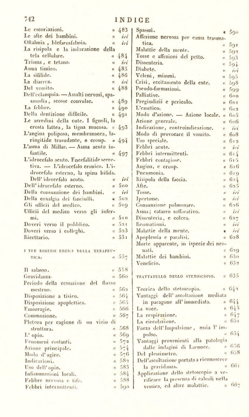 Le escoriazioni. <( 483 Spasmi. c 50n Le afte dei bambini. <( ivi Affezione nervosa per causa trauma- Oftalmia , blefarosfalmia. « ivi tica. <( 5o 1 La risipola e la indurazione della Malattie della mente. <( 592 tela cellulare. a co 4-''* Tosse e affezioni del petto. « 59 3 Trisma , e tetano. a ivi Dissenteria. (( 594 Asma timico. cc 485 Diabete. t( ivi La sifilide. « 486 Veleni, miasmi. « 595 La diarrea. a ivi Crisi, eccitamento della cute. (( 598 Del vomito. c< 488 Pseudo-formazioni. « 599 DeH’eclampsia. —Assalti nervosi, spa- Palliative. (( 600 smorba, scosse convulse. « 489 Pregiudizi! e pericolo. « 601 La febbre. « 49° L’emetico. (( 602 Della dentizione difficile. « 491 Modo d’azione. — Azione locai e. « 60.5 Le acredini della cute. I figlioli la Azione generale. (( 606 crosta lattea, la tigna mucosa. a 493 Indicazione, controindicazione. (( ivi L’angina poli posa, membranacea, la- Modo di provocare il vomito. et 608 ringilide trasudante, o croup. » 494 Uso speciale. « 6 1 2 L’asma di Millar. — Asina acuto i li- Febbri acute. <( ivi fantile. ce 497 Febbri intermittenti. u 6.4 L’idrocefalo acuto. F.ncefalitide serre- Febbri contagiose. <r 61 5 tiva. — L’idrocefalo cronico. 1 J i- Angina, e croup. <( 616 drocefalo esterno, la spina bifida. Pneumonia. « 619 Dell’ idrocefalo acuto. « ivi Risipola della faccia. « 624 Dell’idrocefalo esterno. (( 5oo Afte. « 625 Della consunzione dei bambini. (( ivi Tosse. (( ivi Della coxalgia dei fanciulli. « 5o2 Ipertosse. <( ivi Gli ufficii del medico. (( 509 Consunzione polmonare. « 626 Ufficii del medico verso gli infer- Asma; catarro soffbcativo. (( ivi mi. « 51 0 Dissenteria, e colera. « 627 Doveri verso il pubblico. C( 52 1 Reumatismi. (( iW Doveri verso i colleghi. C( 523 Malattie della mente. « ivi Fdccttario. (( 53 1 Apoplessia e paralisi. « 62S Morte apparente, in ispecie dei neo- I THE RIMEDI! EROICI DELLA TER APE U- nati. « 629 TIC*. (( 557 Malattie dei bambini. « 63 0 Veneficio. « 632 Il salasso. « 558 Gravidanza- (( 56o TRATTATEELO DEELO STETOSCOPIO. « 635 Periodo della cessazione del fiosso mestruo. (( .062 Teorica dello stetoscopio. « G42 Disposizione a tisico. (( 564 Vantaggi dell’ ascoltazione mediata Disposizione apoplettica. « 565 in paragone all immediata. « 644 F.morragie. « 566 La voce. (( 64 5 Commozione. <( 567 La respirazione. (( 647 Pletora per cagione di un vizio di La circolazione. « 651 struttura. « 568 Forza dell’Impulsione, ossia 1 ’ im- L’ opio. a 56<) pulso. « 654 Fenomeni costanti. « 572 Vantaggi provenienti alla pato logia Azione principale. a dalle indagini di Laennec. « 656 Modo d’agire. a 576 Del plessimetro. « 658 Indicazioni. « 582 Dell’ascoltazione portata a riconoscere Uso dell’opio. « 583 la gravidanza. <( 661 Infiammazioni locali. t( 584 Applicazione dello stetoscopio a ve- Febbre nervosa e tifo. « 588 l iticare la presenza di calcoli nella Febbri intermittenti. « 5y° vessica, ed altre malattie. b 667
