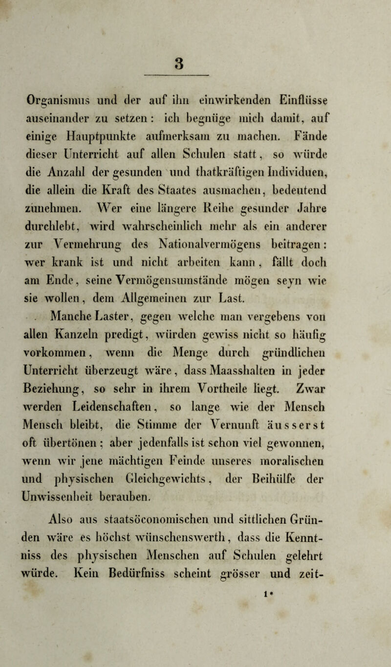 Organismus und der auf ihn einwirkenden Einflüsse auseinander zu setzen: ich begnüge mich damit, auf einige Hauptpunkte aufmerksam zu machen. Fände dieser Unterricht auf allen Schulen statt, so würde die Anzahl der gesunden und thatkräftigen Individuen, die allein die Kraft des Staates ausmacheii, bedeutend zünehmen. Wer eine längere Reihe gesunder Jahre durchlebt, wird wahrscheinlich mehr als ein anderer zur Vermehrung des Nationalvermögens beitragen: wer krank ist und nicht arbeiten kann, fällt doch am Ende, seine Vermögensumstände mögen sejn wie sie wollen, dem Allgemeinen zur Last. Manche Laster, gegen welche man vergebens von allen Kanzeln predigt, würden gewiss nicht so häufig Vorkommen, wenn die Menge durch gründlichen Unterricht überzeugt wäre, dass Maasshalten in jeder Beziehung, so sehr in ihrem Vortheile liegt. Z^var werden Leidenschaften, so lange wie der Mensch Mensch bleibt, die Stimme der Vernunft äiisserst oft übertönen ; aber jedenfalls ist schon viel gewonnen, wenn wir jene mächtigen Feinde unseres moralischen und physischen Gleichgewichts, der Beihülfe der Unwissenheit berauben. Also aus staatsöconomischen und sittlichen Grün- den wäre es höchst wünschenswerth, dass die Kennt- niss des physischen Menschen auf Schulen gelehrt würde. Kein Bedürfniss scheint grösser und zeit-