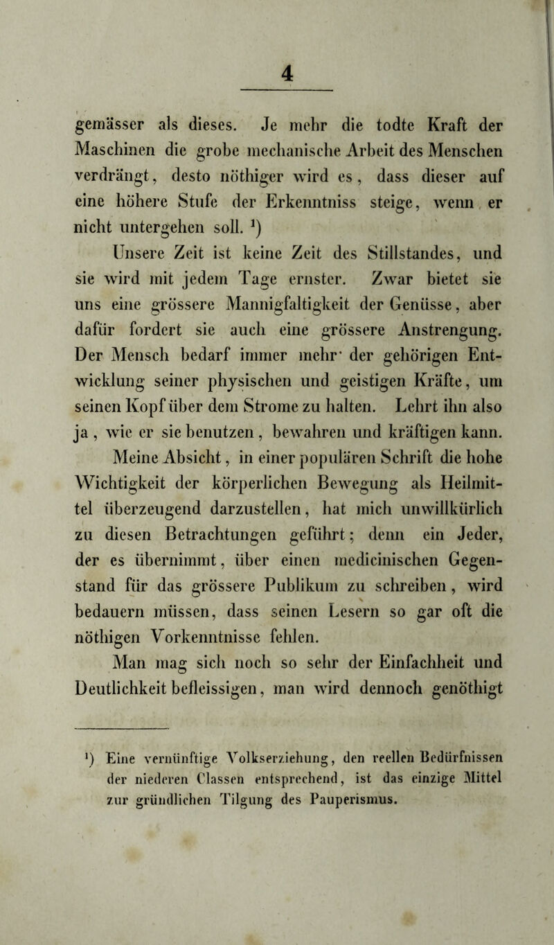 geniässer als dieses. Je mehr die todte Kraft der Maschinen die grobe mechanisclie Arbeit des Menschen verdrängt, desto nöthiger wird es, dass dieser auf eine höhere Stufe der Erkeiintniss steige, wenn, er nicht untergehen soll. Unsere Zeit ist keine Zeit des Stillstandes, und sie wird mit jedem Tage ernster. Zwar bietet sie uns eine grössere Mannigfaltigkeit der Genüsse, aber dafür fordert sie auch eine grössere Anstrengung. Der Mensch bedarf immer mehr* der gehörigen Ent- wicklung seiner physischen und geistigen Kräfte, um seinen Kopf über dem Strome zu halten. Lehrt ihn also ja , wie er sie benutzen, bewahren und kräftigen kann. Meine Absicht, in einer populären Schrift die hohe Wichtigkeit der körperlichen Bewegung als Heilmit- tel überzeugend darzustellen, hat mich unwillkürlich zu diesen Betrachtungen geführt; denn ein Jeder, der es übernimmt, über einen medicinischen Gegen- stand für das grössere Publikum zu schreiben, wird bedauern müssen, dass seinen Lesern so gar oft die nöthigen Vorkenntnisse fehlen. Man mag sich noch so sehr der Einfachheit und Deutlichkeit befleissigen, man wird dennoch genöthigt •) Eine vernünftige Yolkserziehiing, den reellen Bedürfnissen der niederen Classen entsprechend, ist das einzige Mittel zur gründlichen Tilgung des Pauperismus.