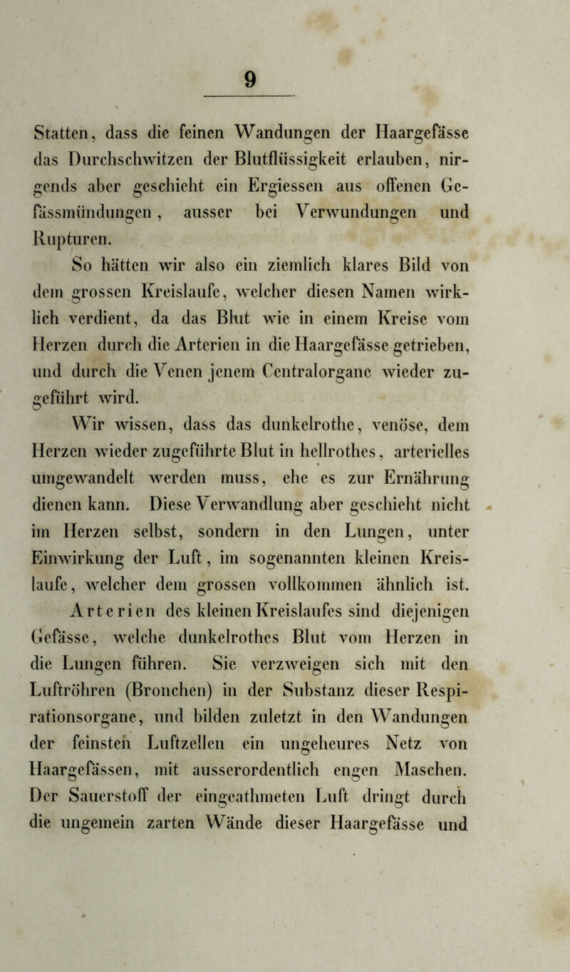 Statten, dass die feinen Wandungen der Haargefasse das Durchschwitzen der Blutflüssigkeit erlauben, nir- gends aber geschieht ein Ergiessen aus offenen Ge- rässinündungen, ausser bei Verwundungen und Rupturen. So hätten wir also ein ziemlich klares Bild von dem grossen Kreisläufe, welcher diesen Namen wirk- lich verdient, da das Blut wie in einem Kreise vom Herzen durch die Arterien in die Haargefasse getrieben, und durch die Venen jenem Centralorgane wieder zu- geführt wird. Wir wissen, dass das dunkelrothe, venöse, dem Herzen wieder zugeführte Blut in hellrothes, arterielles umgewandelt werden muss, ehe es zur Ernährung dienen kann. Diese Verwandlung aber geschieht nicht - im Herzen selbst, sondern in den Lungen, unter Einwirkung der Luft, im sogenannten kleinen Kreis- läufe, welcher dem grossen vollkommen ähnlich ist. Arterien des kleinen Kreislaufes sind diejenigen Gefässe, welche dunkelrothes Blut vom Herzen in die Lungen führen. Sie verzweigen sich mit den Luftröhren (Bronchen) in der Substanz dieser Respi- rationsorgane, und bilden zuletzt in den Wandungen der feinsten Luftzellen ein ungeheures Netz von Haargefässen, mit ausserordentlich engen Maschen. Der Sauerstoff der eingeathmeten Luft dringt durch die ungemein zarten Wände dieser Haargefasse und