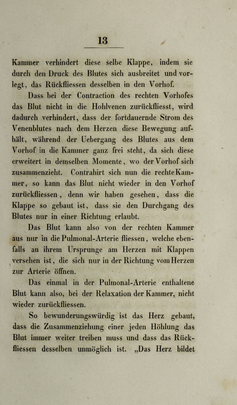 Kammer verhindert diese selbe Klappe, indem, sie durch den Druck des Blutes sich ausbreitet und vor- legt, das Rückfliessen desselben in den Vorhof. Dass bei der Contraction des rechten Vorhofes das Blut nicht in die Hohlvenen zurückfliesst, wird dadurch verhindert, dass der fortdauernde Strom des Venenblutes nach dem Herzen diese Bewegung auf- hält, wälirend der üebergang des Blutes aus dem Vorhof in die Kammer ganz frei steht, da sich diese erweitert in demselben Momente, wo der Vorhof sich zusammenzieht. Contrahirt sich nun die rechte Kam- mer, so kann das Blut nicht wieder in den Vorhof zurückfliessen, denn wir haben gesehen, dass die Klappe so gebaut ist, dass sie den Durchgang des Blutes nur in einer Richtung erlaubt. Das Blut kann also von der rechten Kammer aus nur in die Pulmonal-Arterie fliessen, welche eben- falls an ihrem Ursprünge am Herzen mit Klappen versehen ist, die sich nur in der Richtung vom Herzen zur Arterie öffnen. Das einmal in der Pulmonal-Arterie enthaltene Blut kann also, bei der Relaxation der Kammer, nicht wieder zurückfliessen. So bewunderungswürdig ist das Herz gebaut, dass die Zusammenziehung einer jeden Höhlung das Blut immer weiter treiben muss und dass das Rück- fliessen desselben unmöglich ist. „Das Herz bildet