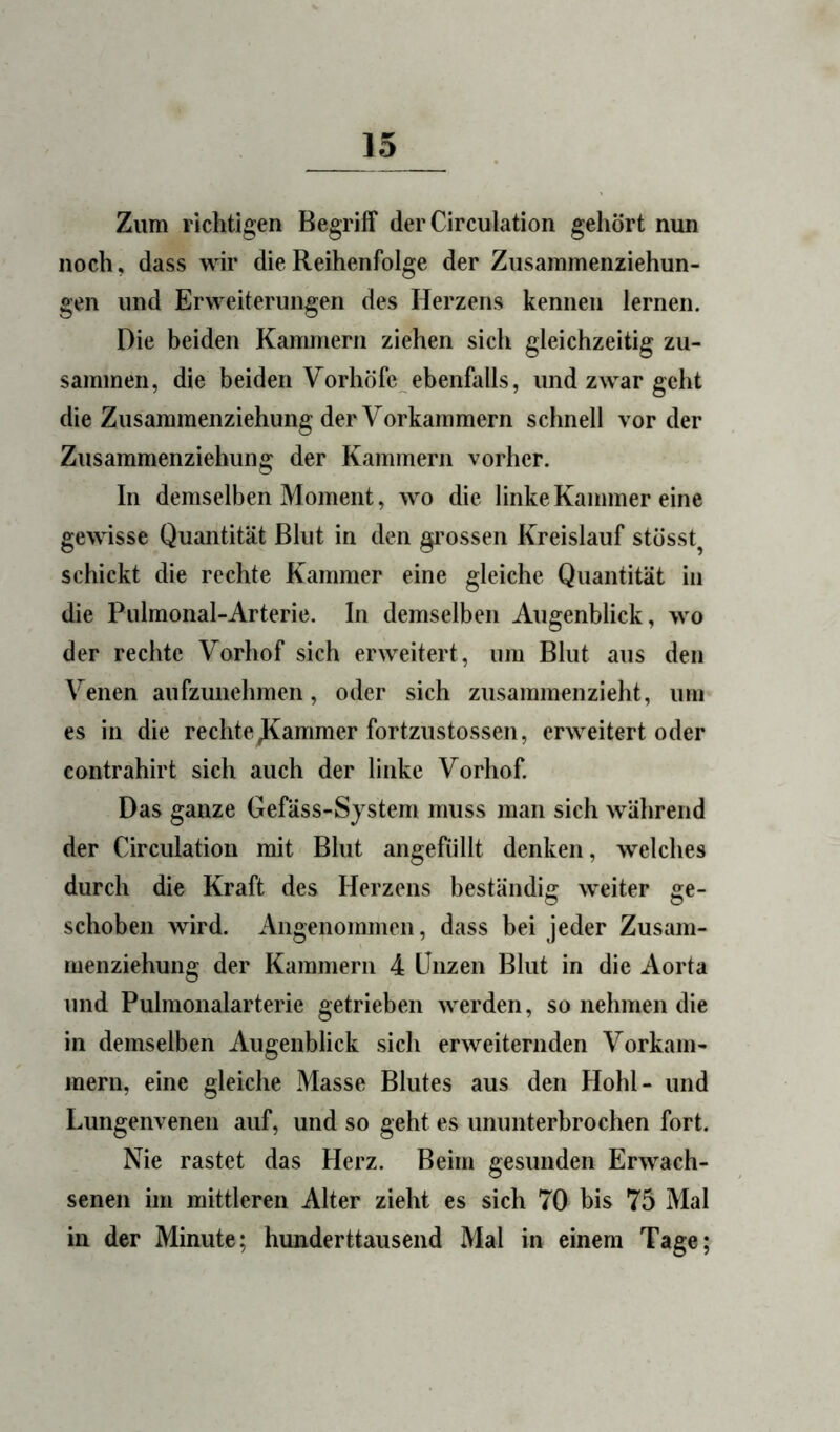 Zum richtigen Begriff der Circulation gehört nun noch, dass wir die Reihenfolge der Zusammenziehun- gen und Erweiterungen des Herzens kennen lernen. Die beiden Kammern ziehen sich gleichzeitig zu- sammen, die beiden Vorhöfe^ebenfalls, und zwar geht die Zusaramenziehung der Vorkammern schnell vorder Zusammenziehung der Kammern vorher. In demselben Moment, wo die linke Kammer eine gewisse Quantität Blut in den gimssen Kreislauf stösst^ schickt die rechte Kammer eine gleiche Quantität in die Pulmonal-Arterie. In demselben Augenblick, wo der rechte Vorhof sich erweitert, um Blut aus den Venen aufzunehmen, oder sich zusammenzieht, um es in die rechte Jammer fortzustossen, erweitert oder contrahirt sich auch der linke Vorhof. Das ganze Gefäss-System muss man sich während der Circulation mit Blut angefüllt denken, welches durch die Kraft des Herzens beständig weiter ge- schoben wird. Angenommen, dass bei jeder Zusam- menziehung der Kammern 4 Unzen Blut in die Aorta und Puhnonalarterie getrieben werden, so nehmen die in demselben Augenblick sich erweiternden Vorkam- mern, eine gleiche Masse Blutes aus den Hohl- und Lungenvenen auf, und so geht es ununterbrochen fort. Nie rastet das Herz. Beim gesunden Erwach- senen im mittleren Alter zieht es sich 70 bis 75 Mal in der Minute; hunderttausend Mal in einem Tage;